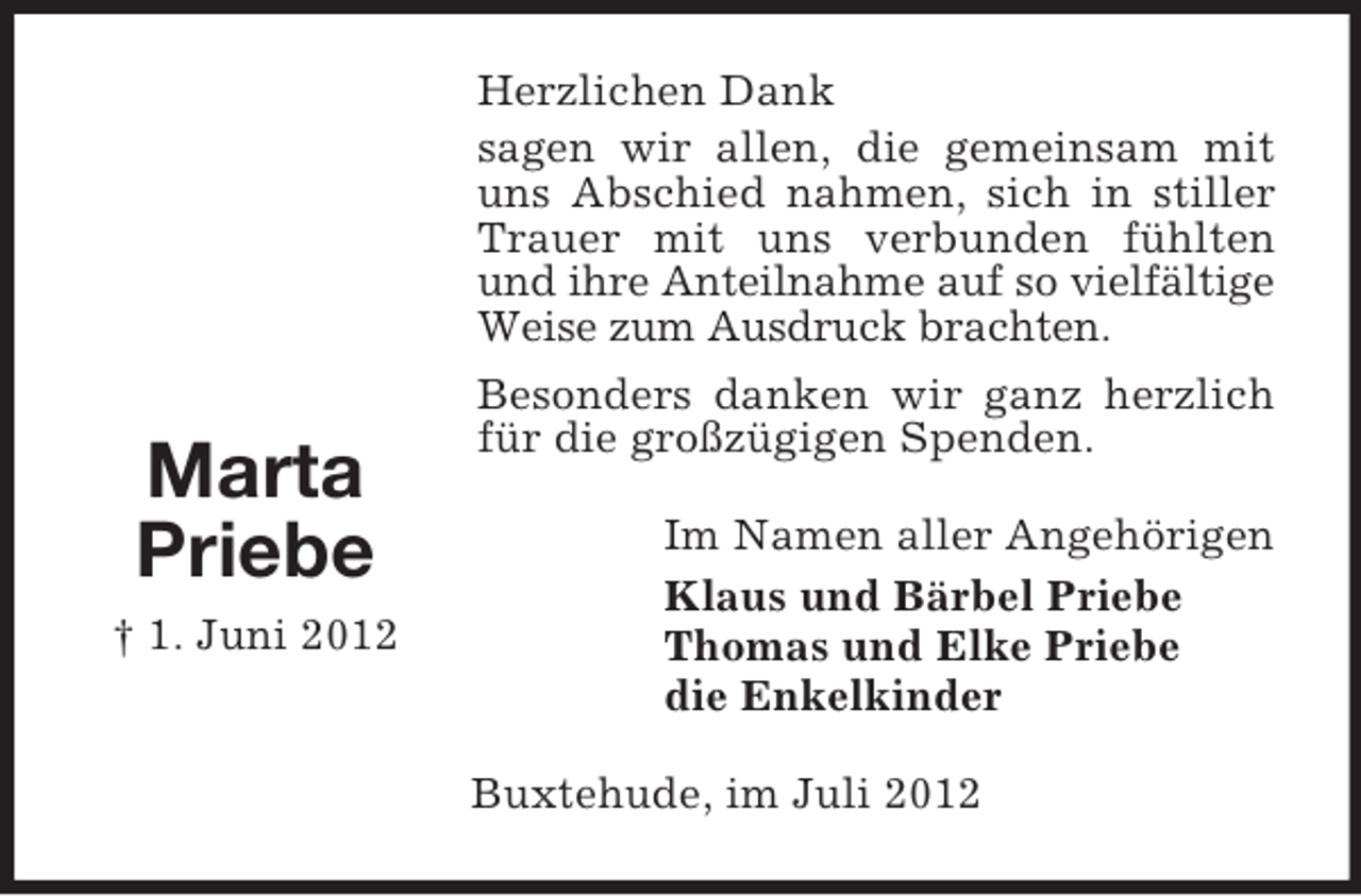 <p>Marta<br />Priebe<br />† 1. Juni 2012</p><p>Herzlichen Dank<br />sagen wir allen, die gemeinsam mit<br />uns Abschied nahmen, sich in stiller<br />Trauer mit uns verbunden fühlten<br />und ihre Anteilnahme auf so vielfältige<br />Weise zum Ausdruck brachten.<br />Besonders danken wir ganz herzlich<br />für die großzügigen Spenden.<br />Im Namen aller Angehörigen<br />Klaus und Bärbel Priebe<br />Thomas und Elke Priebe<br />die Enkelkinder<br />Buxtehude, im Juli 2012</p>