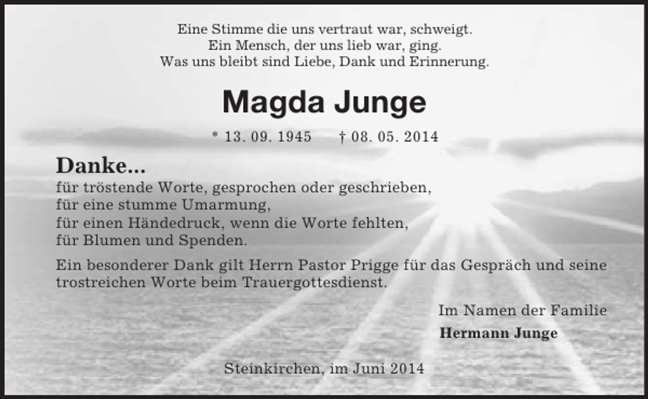 <p>Eine Stimme die uns vertraut war, schweigt.<br />Ein Mensch, der uns lieb war, ging.<br />Was uns bleibt sind Liebe, Dank und Erinnerung.<br />Magda Junge<br />* 13. 09. 1945 † 08. 05. 2014<br />Danke...<br />für tröstende Worte, gesprochen oder geschrieben,<br />für eine stumme Umarmung,<br />für einen Händedruck, wenn die Worte fehlten,<br />für Blumen und Spenden.<br />Ein besonderer Dank gilt Herrn Pastor Prigge für das Gespräch und seine trostreichen Worte beim Trauergottesdienst.<br />Im Namen der Familie<br />Hermann Junge</p><p>Steinkirchen, im Juni 2014</p>