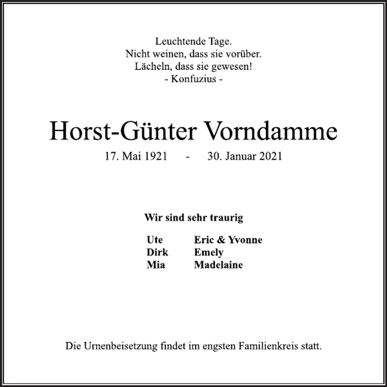 <p>Leuchtende Tage.<br />Nicht weinen, dass sie vorüber.<br />Lächeln, dass sie gewesen!<br />- Konfuzius -<br />Horst-Günter Vorndamme<br />17. Mai 1921 - 30. Januar 2021<br />Wir sind sehr traurig<br />Ute<br />Dirk<br />Mia<br />Eric &amp; Yvonne<br />Emely<br />Madelaine<br />Die Urnenbeisetzung findet im engsten Familienkreis statt.</p>
