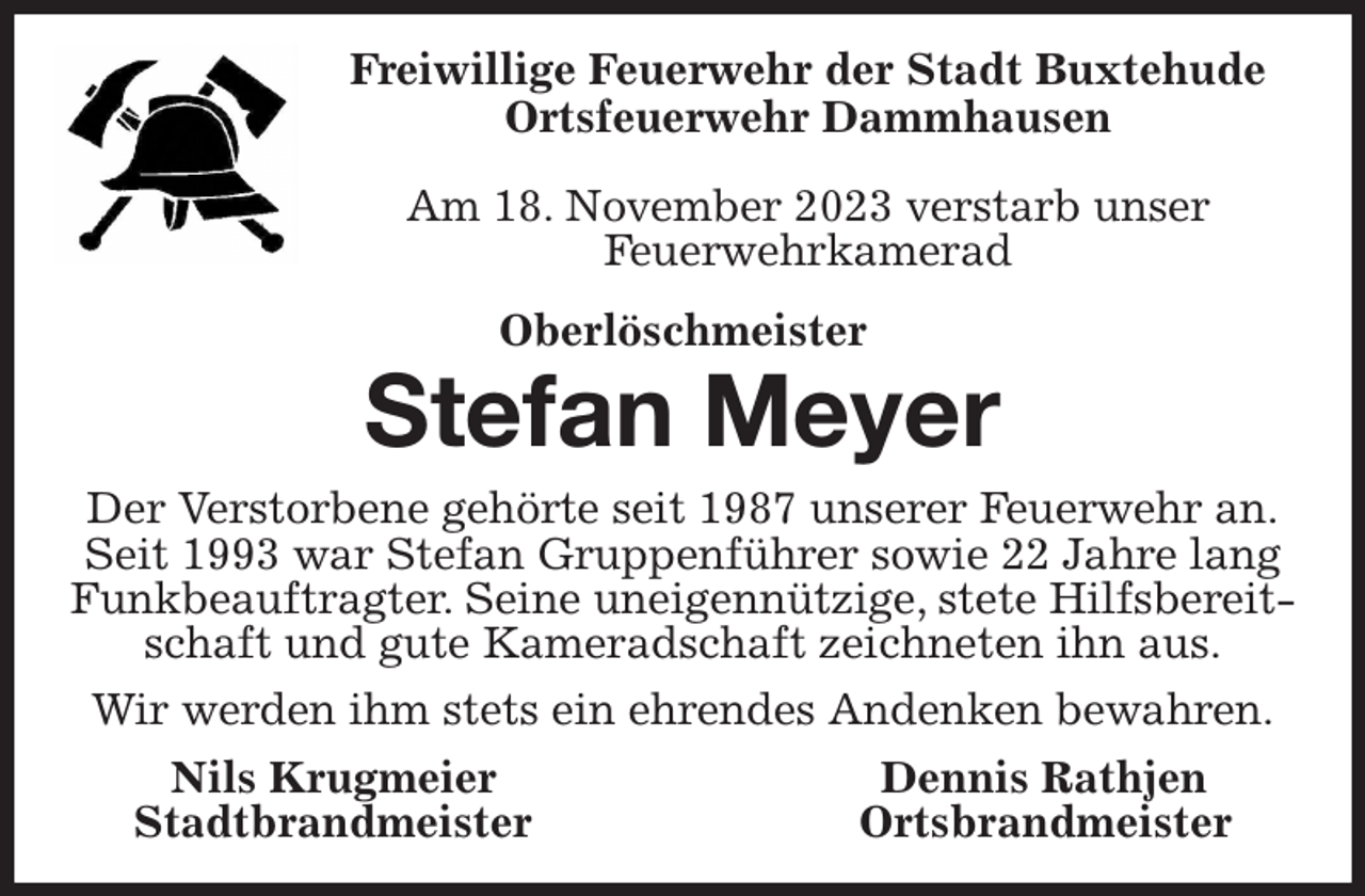 <p>Freiwillige Feuerwehr der Stadt Buxtehude<br />Ortsfeuerwehr Dammhausen</p><p>Am 18. November 2023 verstarb unser<br />Feuerwehrkamerad<br />Oberlöschmeister<br />Stefan Meyer<br />Der Verstorbene gehörte seit 1987 unserer Feuerwehr an.<br />Seit 1993 war Stefan Gruppenführer sowie 22 Jahre lang Funkbeauftragter. Seine uneigennützige, stete Hilfsbereitschaft und gute Kameradschaft zeichneten ihn aus.<br />Wir werden ihm stets ein ehrendes Andenken bewahren.<br />Nils Krugmeier Dennis Rathjen<br />Stadtbrandmeister Ortsbrandmeister</p>