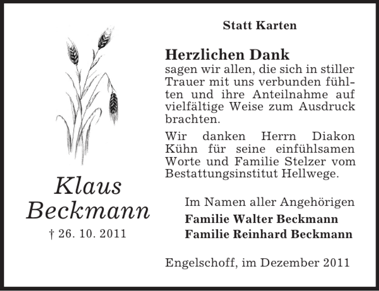 <p>Statt Karten</p><p>Herzlichen Dank</p><p>Klaus<br />Beckmann<br />† 26. 10. 2011</p><p>sagen wir allen, die sich in stiller<br />Trauer mit uns verbunden fühlten und ihre Anteilnahme auf<br />vielfältige Weise zum Ausdruck<br />brachten.<br />Wir danken Herrn Diakon<br />Kühn für seine einfühlsamen<br />Worte und Familie Stelzer vom<br />Bestattungsinstitut Hellwege.<br />Im Namen aller Angehörigen<br />Familie Walter Beckmann<br />Familie Reinhard Beckmann<br />Engelschoff, im Dezember 2011</p>