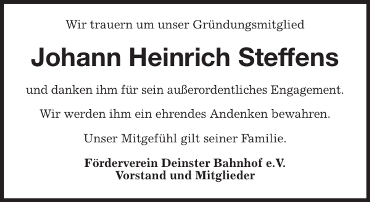 <p>Wir trauern um unser Gründungsmitglied<br />Johann Heinrich Steffens<br />und danken ihm für sein außerordentliches Engagement.</p>
<p>Wir werden ihm ein ehrendes Andenken bewahren.</p>
<p>Unser Mitgefühl gilt seiner Familie.<br />Förderverein Deinster Bahnhof e.V.<br />Vorstand und Mitglieder</p>