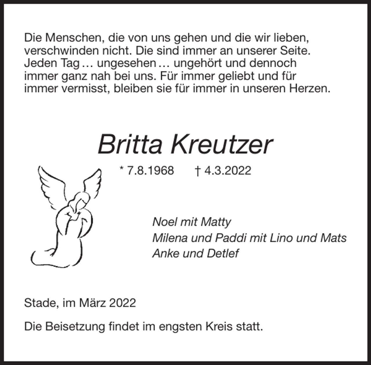 <p>Die Menschen, die von uns gehen und die wir lieben,<br />verschwinden nicht. Die sind immer an unserer Seite.<br />Jeden Tag … ungesehen … ungehört und dennoch<br />immer ganz nah bei uns. Für immer geliebt und für<br />immer vermisst, bleiben sie für immer in unseren Herzen.<br />Britta Kreutzer<br />* 7.8.1968 † 4.3.2022<br />Noel mit Matty<br />Milena und Paddi mit Lino und Mats<br />Anke und Detlef<br />Stade, im März 2022</p>
<p>Die Beisetzung findet im engsten Kreis statt.</p>