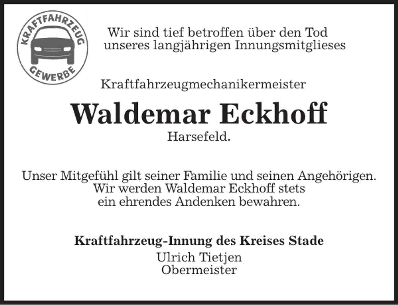 <p>Wir sind tief betroffen über den Tod<br />unseres langjährigen Innungsmitglieses<br />Kraftfahrzeugmechanikermeister<br />Waldemar Eckhoff<br />Harsefeld.<br />Unser Mitgefühl gilt seiner Familie und seinen Angehörigen.<br />Wir werden Waldemar Eckhoff stets<br />ein ehrendes Andenken bewahren.<br />Kraftfahrzeug-Innung des Kreises Stade<br />Ulrich Tietjen<br />Obermeister</p>