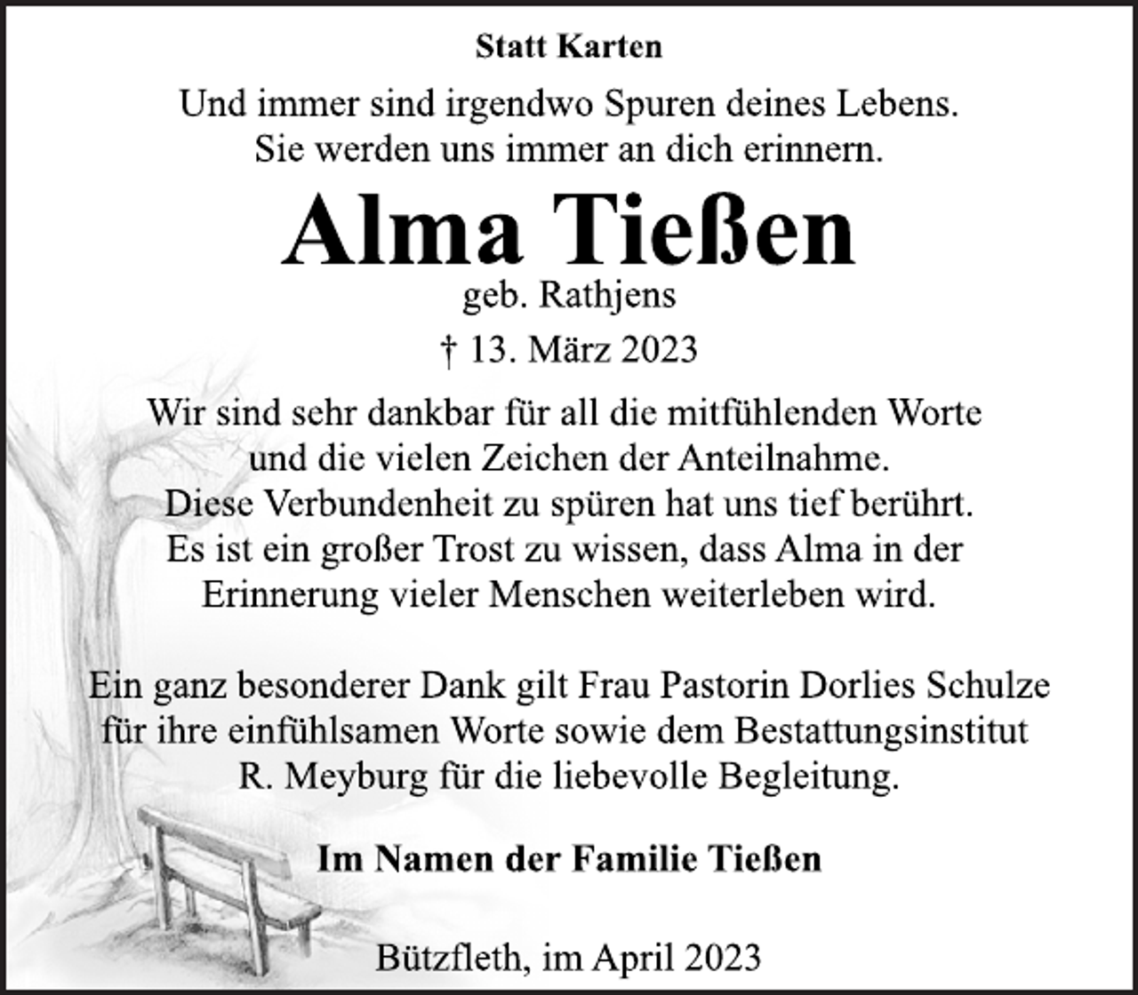 <p>Statt Karten<br />Und immer sind irgendwo Spuren deines Lebens.<br />Sie werden uns immer an dich erinnern.<br />Alma Tießen<br />geb. Rathjens<br />† 13. März 2023<br />Wir sind sehr dankbar für all die mitfühlenden Worte<br />und die vielen Zeichen der Anteilnahme.<br />Diese Verbundenheit zu spüren hat uns tief berührt.<br />Es ist ein großer Trost zu wissen, dass Alma in der<br />Erinnerung vieler Menschen weiterleben wird.<br />Ein ganz besonderer Dank gilt Frau Pastorin Dorlies Schulze<br />für ihre einfühlsamen Worte sowie dem Bestattungsinstitut<br />R. Meyburg für die liebevolle Begleitung.<br />Im Namen der Familie Tießen<br />Bützfleth, im April 2023</p>