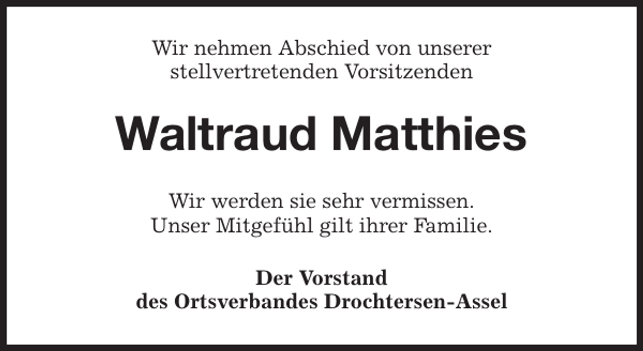 <p>Wir nehmen Abschied von unserer<br />stellvertretenden Vorsitzenden<br />Waltraud Matthies<br />Wir werden sie sehr vermissen.<br />Unser Mitgefühl gilt ihrer Familie.<br />Der Vorstand<br />des Ortsverbandes Drochtersen-Assel</p>