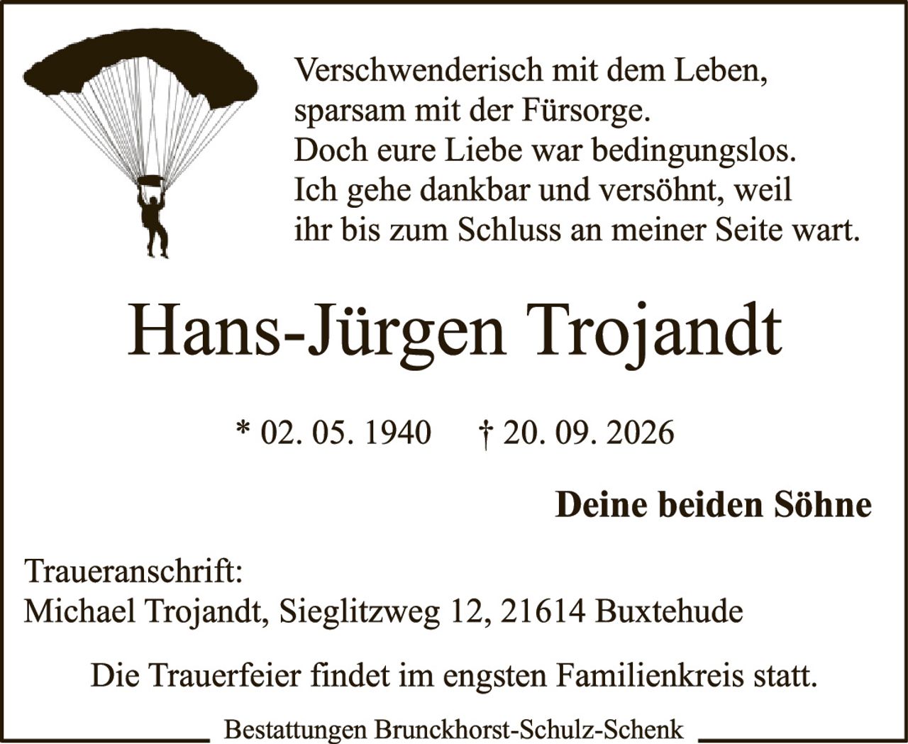 <p>Verschwenderisch mit dem Leben, sparsam mit der Fürsorge. Doch eure Liebe war bedingungslos. Ich gehe dankbar und versöhnt, weil ihr bis zum Schluss an meiner Seite wart.</p>

<p><strong>Hans-Jürgen Trojandt</strong></p>

<p>* 02. 05. 1940     † 20. 09. 2026</p>

<p><strong>Deine beiden Söhne</strong></p>

<p>Traueranschrift:<br>Michael Trojandt, Sieglitzweg 12, 21614 Buxtehude</p>

<p>Die Trauerfeier findet im engsten Familienkreis statt.</p>

<p>Bestattungen Brunckhorst-Schulz-Schenk</p>