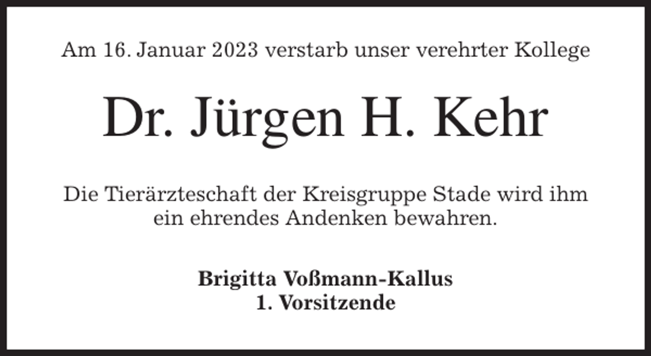 <p>Am 16. Januar 2023 verstarb unser verehrter Kollege<br />Dr. Jürgen H. Kehr<br />Die Tierärzteschaft der Kreisgruppe Stade wird ihm<br />ein ehrendes Andenken bewahren.<br />Brigitta Voßmann-Kallus<br />1. Vorsitzende</p>