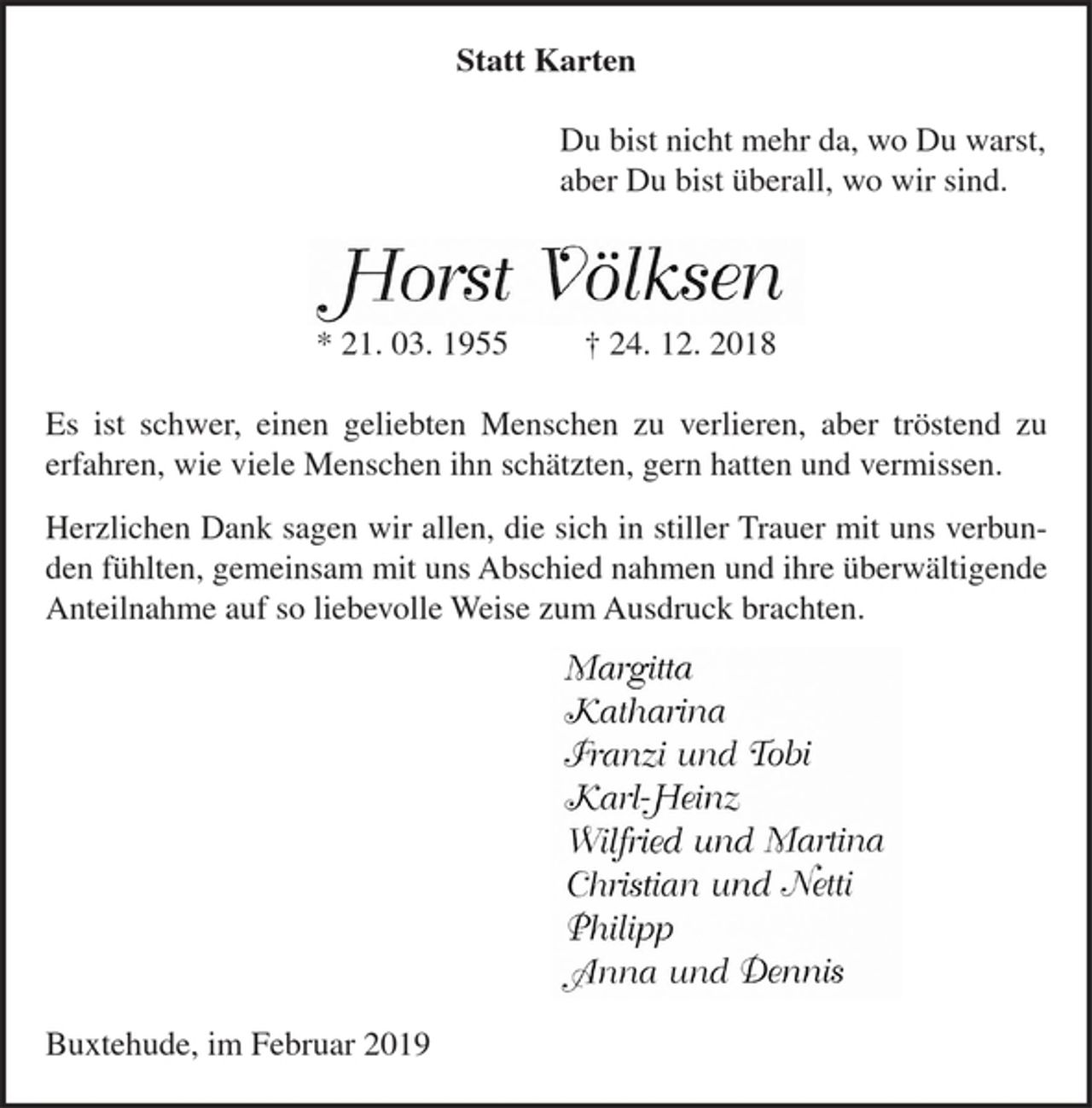 <p>Du bist nicht mehr da, wo Du warst,<br />aber Du bist überall, wo wir sind.<br />Horst Völksen<br />* 21. 03. 1955 † 24. 12. 2018<br />Es ist schwer, einen geliebten Menschen zu verlieren,<br />aber tröstend zu erfahren, wie viele Menschen ihn<br />schätzten, gern hatten und vermissen.<br />Herzlichen Dank sagen wir allen, die sich in stiller<br />Trauer mit uns verbunden fühlten und ihre<br />überwältigende Anteilnahme auf so liebevolle Weise<br />zum Ausdruck brachten.<br />Margitta<br />Katharina<br />Franzi und Tobi<br />Karl-Heinz<br />Wilfried und Martina<br />Christian und Netti<br />Philipp<br />Anna und Dennis<br />Buxtehude, im Januar 2019<br />Statt Karten</p>
