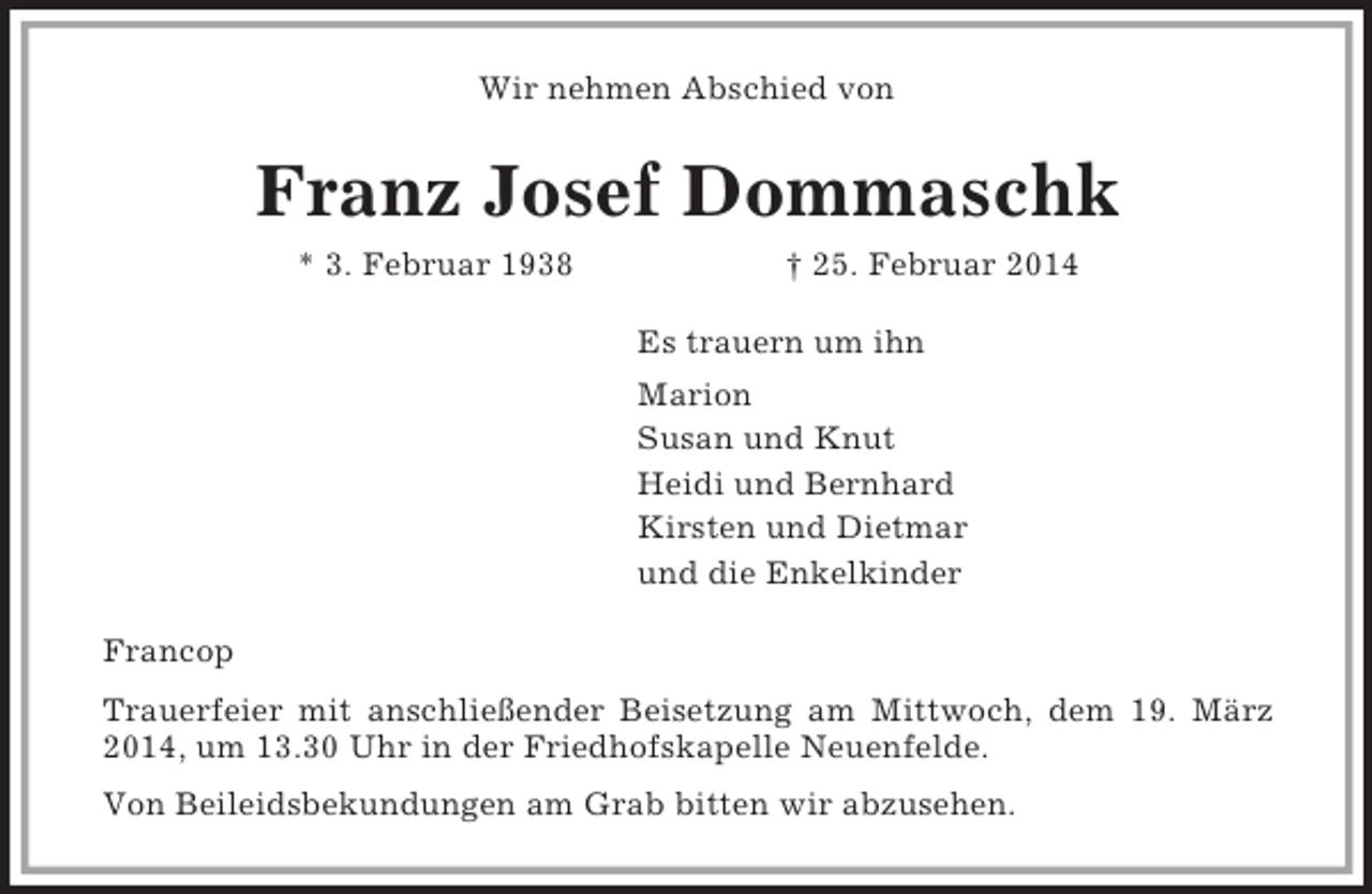 <p>Wir nehmen Abschied von<br />Franz Josef Dommaschk<br />* 3. Februar 1938 † 25. Februar 2014<br />Es trauern um ihn<br />Marion<br />Susan und Knut<br />Heidi und Bernhard<br />Kirsten und Dietmar<br />und die Enkelkinder<br />Francop<br />Trauerfeier mit anschließender Beisetzung am Mittwoch, dem 19. März<br />2014, um 13.30 Uhr in der Friedhofskapelle Neuenfelde.<br />Von Beileidsbekundungen am Grab bitten wir abzusehen.</p>