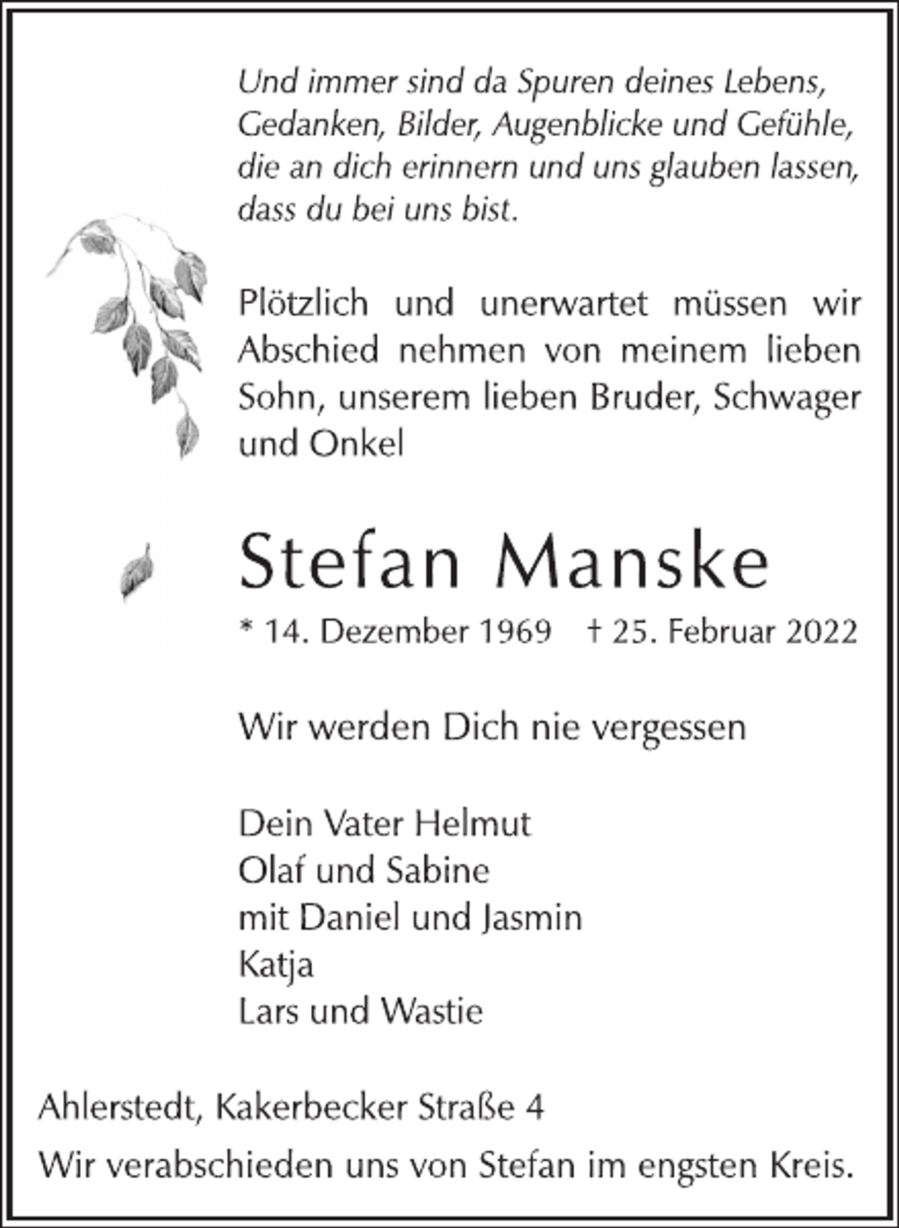 <p>Und immer sind da Spuren deines Lebens,<br />Gedanken, Bilder, Augenblicke und Gefühle,<br />die an dich erinnern und uns glauben lassen,<br />dass du bei uns bist.<br />Plötzlich und unerwartet müssen wir<br />Abschied nehmen von meinem lieben<br />Sohn, unserem lieben Bruder, Schwager<br />und Onkel<br />Stefan Manske<br />* 14. Dezember 1969 † 25. Februar 2022<br />Wir werden Dich nie vergessen<br />Dein Vater Helmut<br />Olaf und Sabine<br />mit Daniel und Jasmin<br />Katja<br />Lars und Wastie<br />Ahlerstedt, Kakerbecker Straße 4<br />Wir verabschieden uns von Stefan im engsten Kreis.</p>