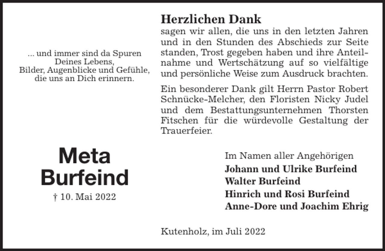<p>Herzlichen Dank<br />sagen wir allen, die uns in den letzten Jahren und in den Stunden des Abschieds zur Seite standen, Trost gegeben haben und ihre Anteilnahme und Wertschätzung auf so vielfältige und persönliche Weise zum Ausdruck brachten.<br />Ein besonderer Dank gilt Herrn Pastor Robert Schnücke-Melcher, den Floristen Nicky Judel und dem Bestattungsunternehmen Thorsten Fitschen für die würdevolle Gestaltung der Trauerfeier.<br />Im Namen aller Angehörigen<br />Johann und Ulrike Burfeind<br />Walter Burfeind<br />Hinrich und Rosi Burfeind<br />Anne-Dore und Joachim Ehrig<br />Kutenholz, im Juli 2022</p><p>... und immer sind da Spuren<br />Deines Lebens,<br />Bilder, Augenblicke und Gefühle,<br />die uns an Dich erinnern.</p><p>Meta<br />Burfeind<br />† 10. Mai 2022</p>