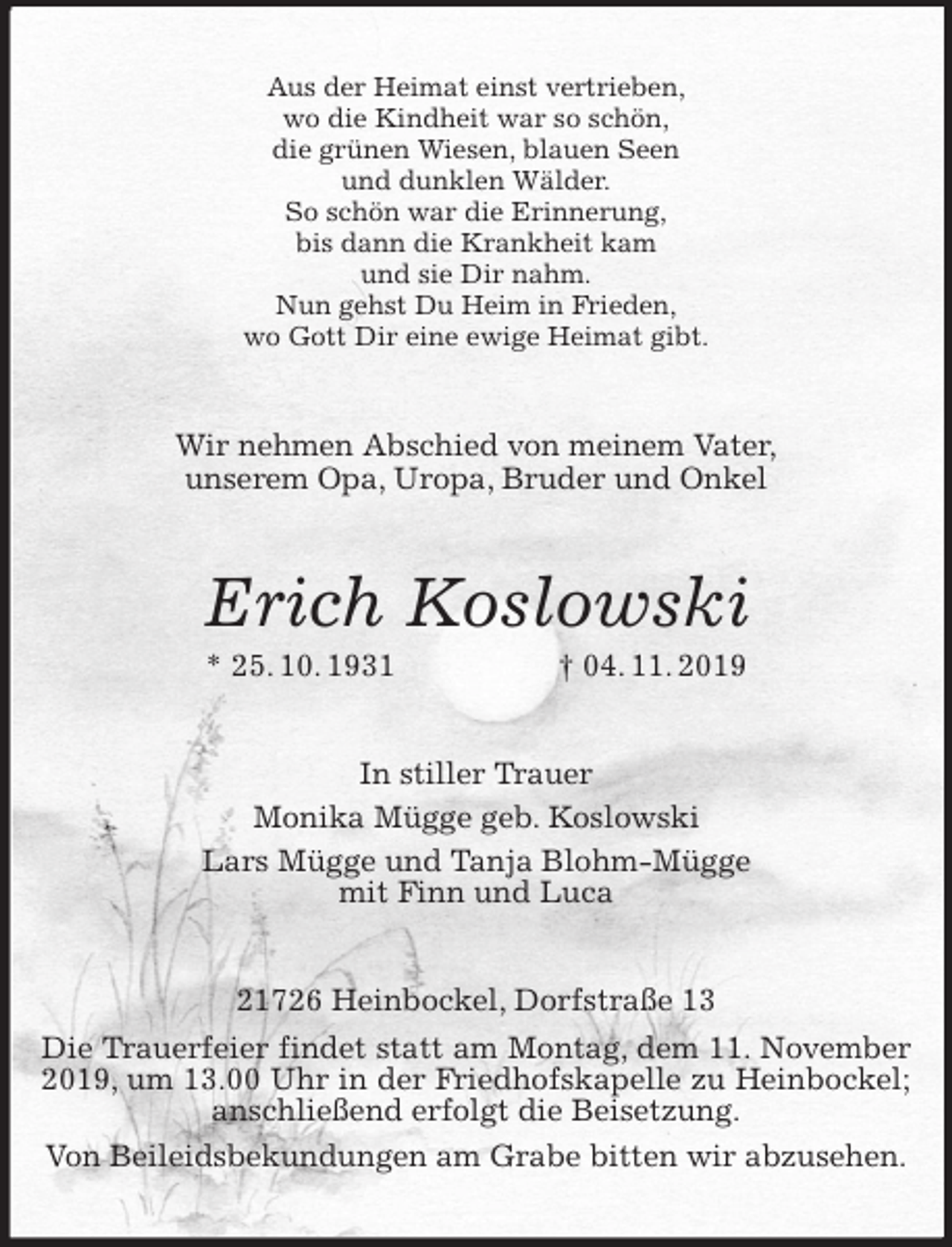 <p>Aus der Heimat einst vertrieben,<br />wo die Kindheit war so schön,<br />die grünen Wiesen, blauen Seen<br />und dunklen Wälder.<br />So schön war die Erinnerung,<br />bis dann die Krankheit kam<br />und sie Dir nahm.<br />Nun gehst Du Heim in Frieden,<br />wo Gott Dir eine ewige Heimat gibt.<br />Wir nehmen Abschied von meinem Vater,<br />unserem Opa, Uropa, Bruder und Onkel<br />Erich Koslowski<br />* 25. 10. 1931 † 04. 11. 2019<br />In stiller Trauer<br />Monika Mügge geb. Koslowski<br />Lars Mügge und Tanja Blohm-Mügge<br />mit Finn und Luca<br />21726 Heinbockel, Dorfstraße 13<br />Die Trauerfeier findet statt am Montag, dem 11. November 2019, um 13.00 Uhr in der Friedhofskapelle zu Heinbockel; anschließend erfolgt die Beisetzung.<br />Von Beileidsbekundungen am Grabe bitten wir abzusehen.</p>