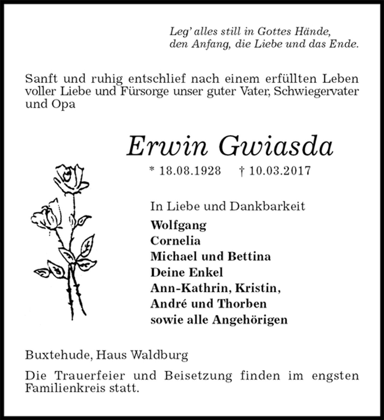 <p>Leg’ alles still in Gottes Hände,<br />den Anfang, die Liebe und das Ende.<br />Sanft und ruhig entschlief nach einem erfüllten Leben voller Liebe und Fürsorge unser guter Vater, Schwiegervater und Opa<br />Erwin Gwiasda<br />* 18.08.1928 † 10.03.2017<br />In Liebe und Dankbarkeit<br />Wolfgang<br />Cornelia<br />Michael und Bettina<br />Deine Enkel<br />Ann-Kathrin, Kristin,<br />André und Thorben<br />sowie alle Angehörigen<br />Buxtehude, Haus Waldburg<br />Die Trauerfeier und Beisetzung finden im engsten<br />Familienkreis statt.</p>