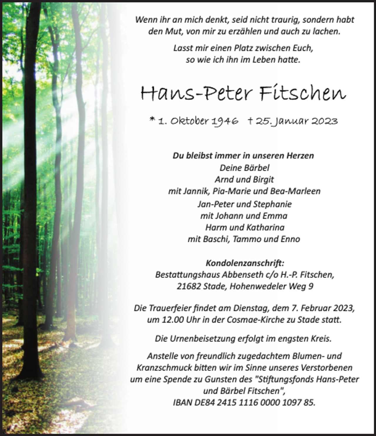 <p>Wenn ihr an mich denkt, seid nicht traurig, sondern habt<br />den Mut, von mir zu erzählen und auch zu lachen.<br />Lasst mir einen Platz zwischen Euch,<br />so wie ich ihn im Leben hatte.<br />Hans-Peter Fitschen<br />* 1. Oktober 1946 + 25. Januar 2023</p><p>Du bleibst immer in unseren Herzen<br />Deine Bärbel<br />Arnd und Birgit<br />mit Jannik, Pia­Marie und Bea­Marleen<br />Jan­Peter und Stephanie<br />mit Johann und Emma<br />Harm und Katharina<br />mit Baschi, Tammo und Enno<br />Kondolenzanschrift:<br />Bestattungshaus Abbenseth c/o H.­P. Fitschen,<br />21682 Stade, Hohenwedeler Weg 9<br />Die Trauerfeier findet am Dienstag, dem 7. Februar 2023,<br />um 12.00 Uhr in der Cosmae­Kirche zu Stade statt.<br />Die Urnenbeisetzung erfolgt im engsten Kreis.<br />Anstelle von freundlich zugedachtem Blumen­ und<br />Kranzschmuck bitten wir im Sinne unseres Verstorbenen<br />um eine Spende zu Gunsten des "Stiftungsfonds Hans­Peter<br />und Bärbel Fitschen",<br />IBAN DE84 2415 1116 0000 1097 85.</p>