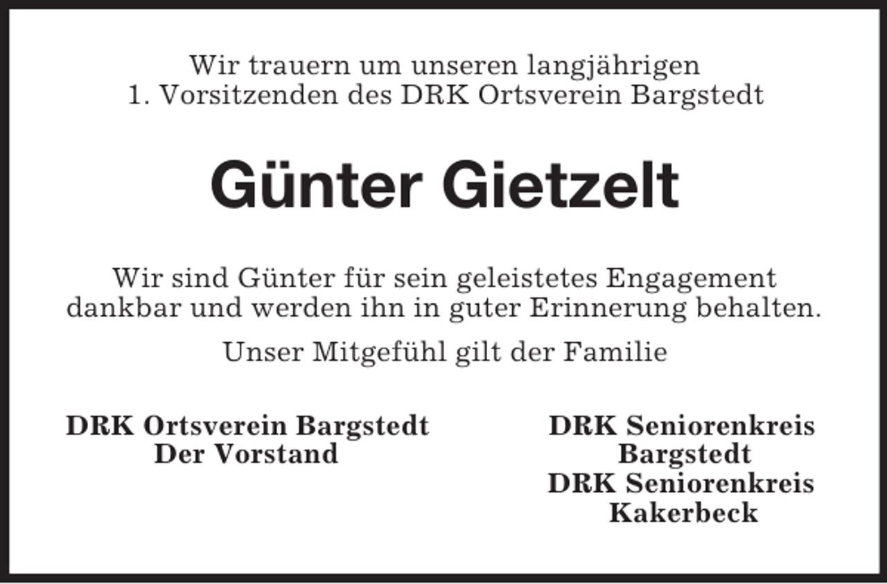 <p>Wir trauern um unseren langjährigen<br />1. Vorsitzenden des DRK Ortsverein Bargstedt<br />Günter Gietzelt<br />Wir sind Günter für sein geleistetes Engagement<br />dankbar und werden ihn in guter Erinnerung behalten.<br />Unser Mitgefühl gilt der Familie<br />DRK Ortsverein Bargstedt DRK Seniorenkreis<br />Der Vorstand Bargstedt<br />DRK Seniorenkreis<br />Kakerbeck</p>