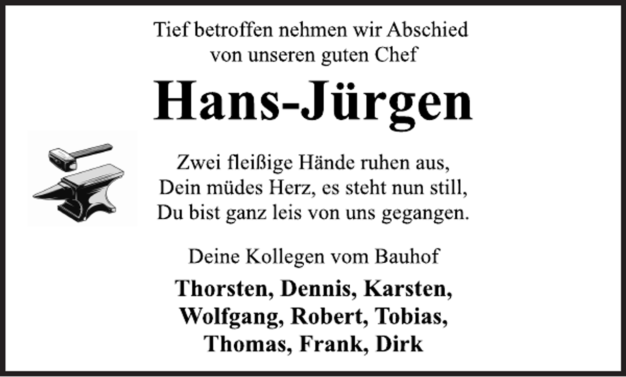 <p>Tief betroffen nehmen wir Abschied<br />von unseren guten Chef<br />Hans-Jürgen<br />Zwei fleißige Hände ruhen aus,<br />Dein müdes Herz, es steht nun still,<br />Du bist ganz leis von uns gegangen.<br />Deine Kollegen vom Bauhof<br />Thorsten, Dennis, Karsten,<br />Wolfgang, Robert, Tobias,<br />Thomas, Frank, Dirk</p>