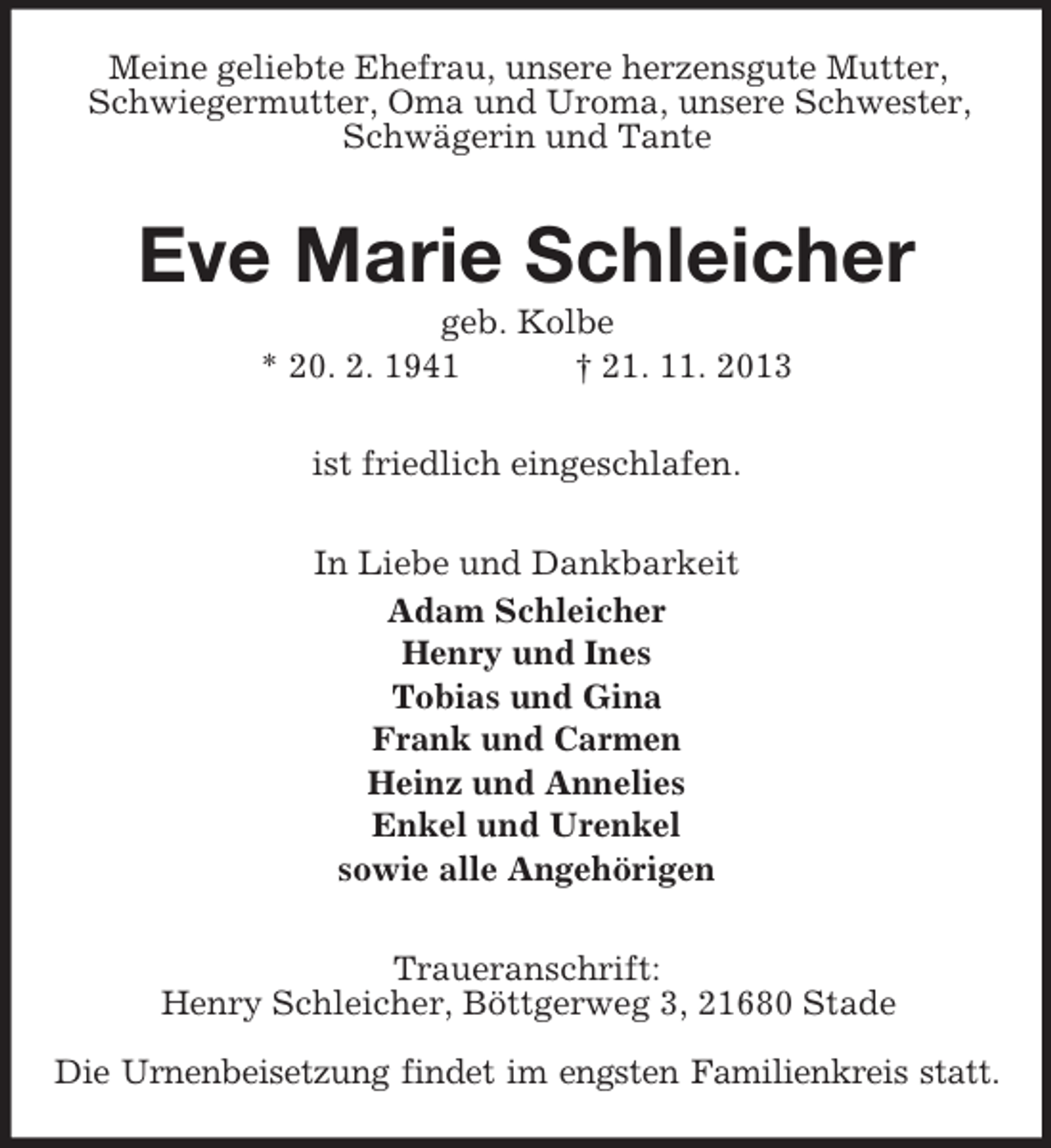 <p>Meine geliebte Ehefrau, unsere herzensgute Mutter,<br />Schwiegermutter, Oma und Uroma, unsere Schwester,<br />Schwägerin und Tante</p><p>Eve Marie Schleicher<br />geb. Kolbe<br />* 20. 2. 1941<br />† 21. 11. 2013<br />ist friedlich eingeschlafen.<br />In Liebe und Dankbarkeit<br />Adam Schleicher<br />Henry und Ines<br />Tobias und Gina<br />Frank und Carmen<br />Heinz und Annelies<br />Enkel und Urenkel<br />sowie alle Angehörigen<br />Traueranschrift:<br />Henry Schleicher, Böttgerweg 3, 21680 Stade<br />Die Urnenbeisetzung findet im engsten Familienkreis statt.</p>