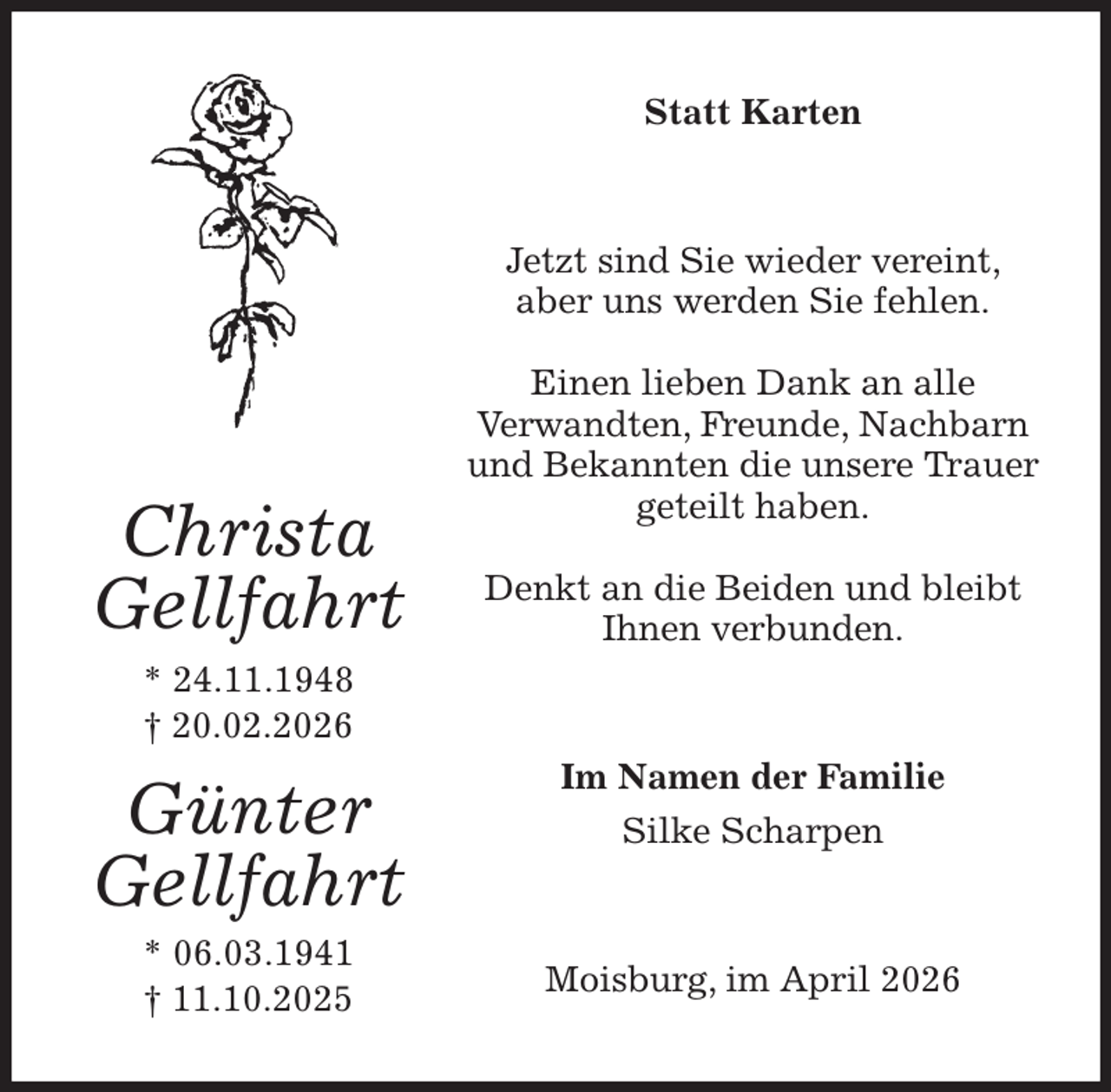 <p>Statt Karten<br />Jetzt sind Sie wieder vereint, aber uns werden Sie fehlen.</p><p>Einen lieben Dank an alle<br />Verwandten, Freunde, Nachbarn und Bekannten die unsere Trauer geteilt haben.</p><p>Denkt an die Beiden und bleibt Ihnen verbunden.<br />Moisburg, im April 2026<br />Im Namen der Familie<br />Silke Scharpen<br />Christa<br />Gellfahrt<br />* 24.11.1948<br />† 20.02.2026<br />Günter<br />Gellfahrt<br />* 06.03.1941<br />† 11.10.2025</p>