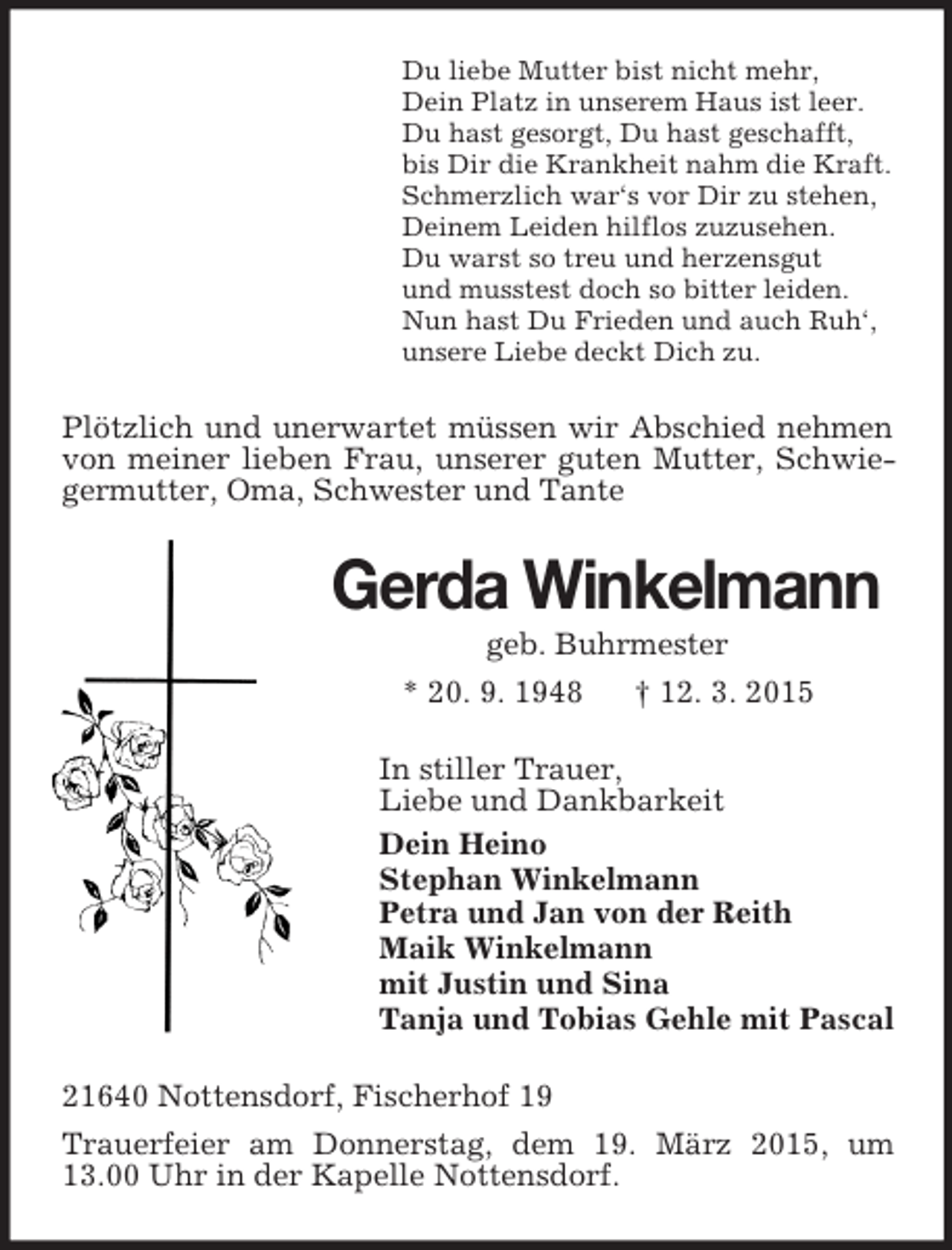 <p>Du liebe Mutter bist nicht mehr,<br />Dein Platz in unserem Haus ist leer.<br />Du hast gesorgt, Du hast geschafft,<br />bis Dir die Krankheit nahm die Kraft.<br />Schmerzlich war‘s vor Dir zu stehen,<br />Deinem Leiden hilflos zuzusehen.<br />Du warst so treu und herzensgut<br />und musstest doch so bitter leiden.<br />Nun hast Du Frieden und auch Ruh‘,<br />unsere Liebe deckt Dich zu.<br />Plötzlich und unerwartet müssen wir Abschied nehmen von meiner lieben Frau, unserer guten Mutter, Schwiegermutter, Oma, Schwester und Tante<br />Gerda Winkelmann<br />geb. Buhrmester<br />* 20. 9. 1948 † 12. 3. 2015<br />In stiller Trauer,<br />Liebe und Dankbarkeit<br />Dein Heino<br />Stephan Winkelmann<br />Petra und Jan von der Reith<br />Maik Winkelmann<br />mit Justin und Sina<br />Tanja und Tobias Gehle mit Pascal<br />21640 Nottensdorf, Fischerhof 19<br />Trauerfeier am Donnerstag, dem 19. März 2015, um 13.00 Uhr in der Kapelle Nottensdorf.</p>