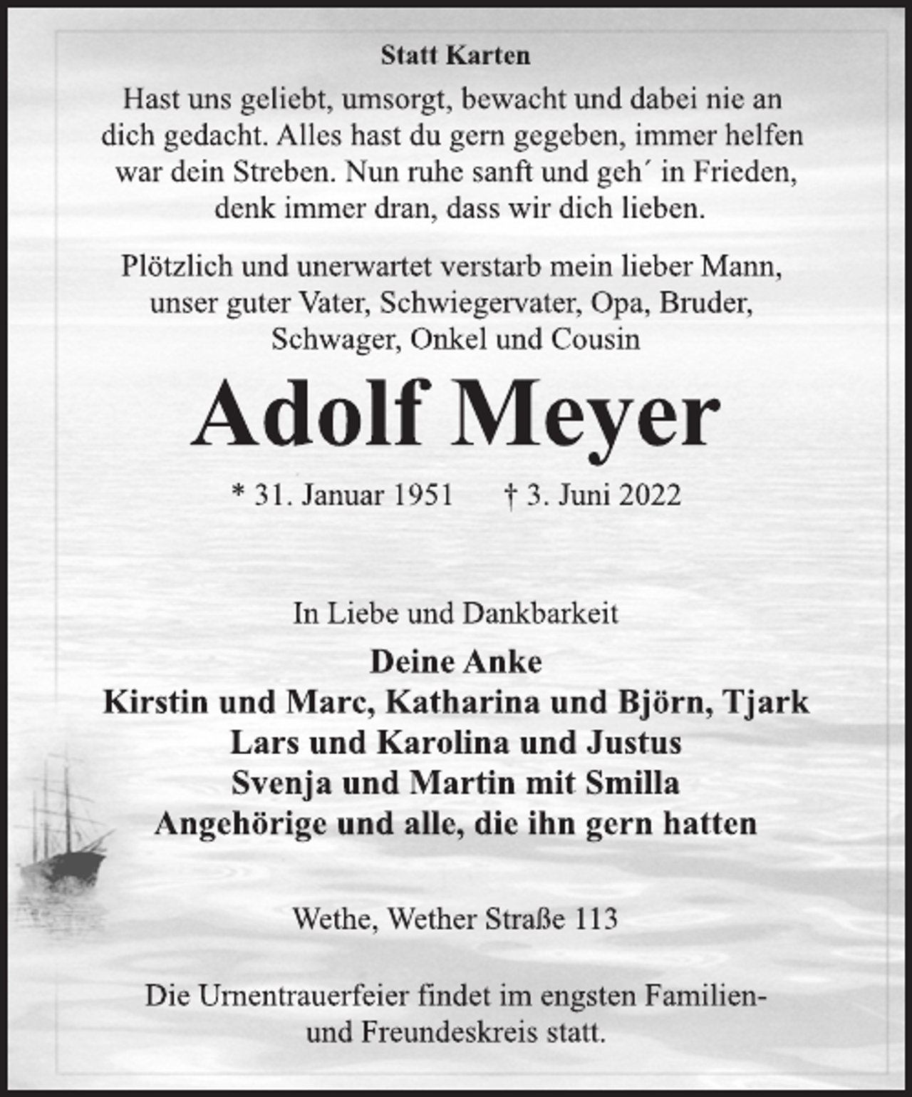<p>Statt Karten<br />Hast uns geliebt, umsorgt, bewacht und dabei nie an<br />dich gedacht. Alles hast du gern gegeben, immer helfen<br />war dein Streben. Nun ruhe sanft und geh´ in Frieden,<br />denk immer dran, dass wir dich lieben.<br />Plötzlich und unerwartet verstarb mein lieber Mann,<br />unser guter Vater, Schwiegervater, Opa, Bruder,<br />Schwager, Onkel und Cousin<br />Adolf Meyer<br />* 31. Januar 1951 † 3. Juni 2022<br />In Liebe und Dankbarkeit<br />Deine Anke<br />Kirstin und Marc, Katharina und Björn, Tjark<br />Lars und Karolina und Justus<br />Svenja und Martin mit Smilla<br />Angehörige und alle, die ihn gern hatten<br />Wethe, Wether Straße 113</p>