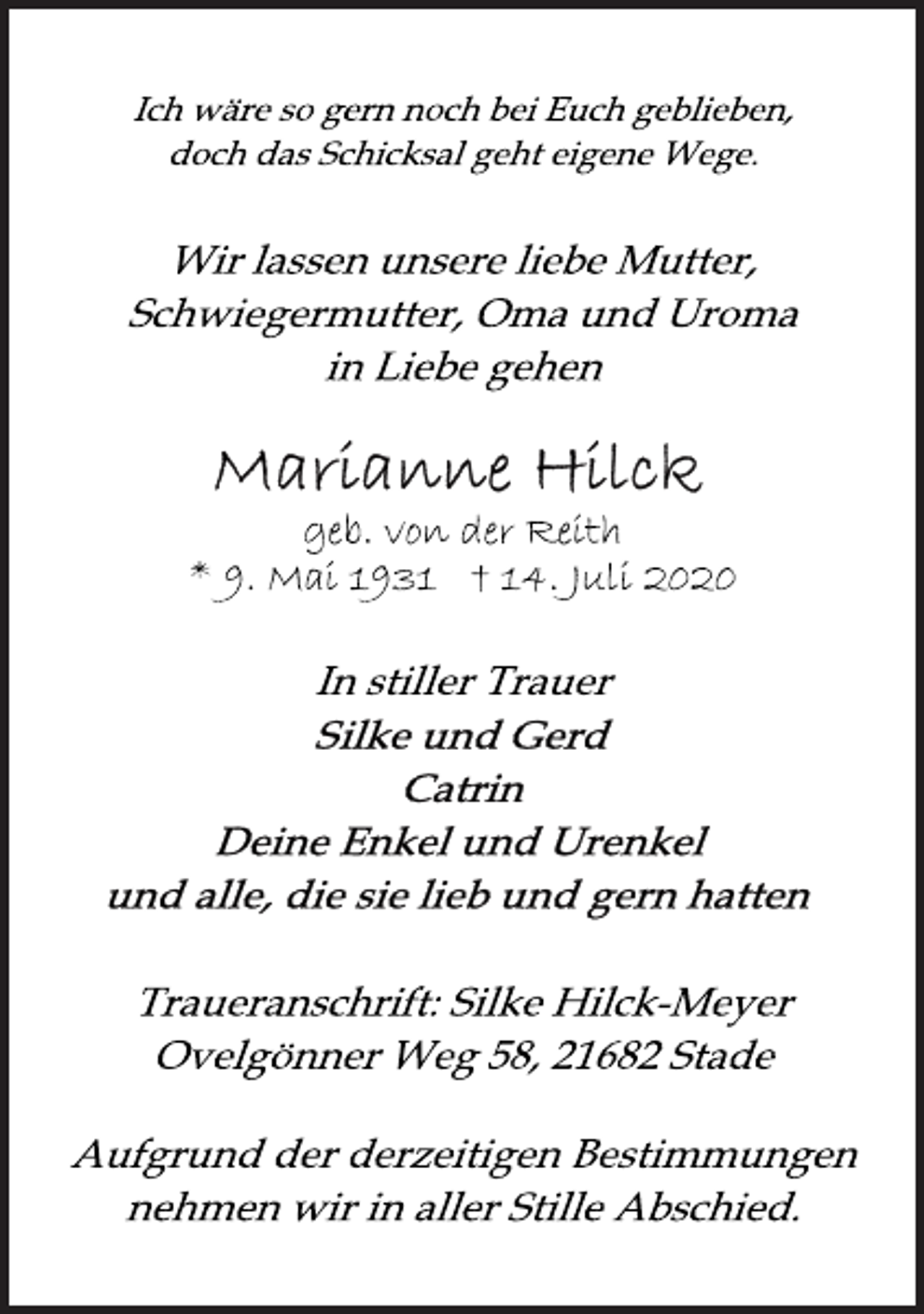 <p>Ich wäre so gern noch bei Euch geblieben,<br />doch das Schicksal geht eigene Wege.<br />Wir lassen unsere liebe Mutter,<br />Schwiegermutter, Oma und Uroma<br />in Liebe gehen<br />Marianne Hilck<br />geb. von der Reith<br />* 9. Mai 1931 † 14. Juli 2020<br />In stiller Trauer<br />Silke und Gerd<br />Catrin<br />Deine Enkel und Urenkel<br />und alle, die sie lieb und gern hatten<br />Traueranschrift: Silke Hilck-Meyer<br />Ovelgönner Weg 58, 21682 Stade<br />Aufgrund der derzeitigen Bestimmungen<br />nehmen wir in aller Stille Abschied.</p>