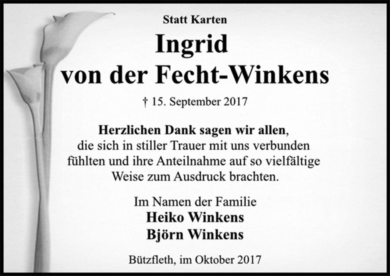 <p>Statt Karten</p><p>Ingrid<br />von der Fecht-Winkens</p><p>† 15. September 2017<br />Herzlichen Dank sagen wir allen,<br />die sich in stiller Trauer mit uns verbunden<br />fühlten und ihre Anteilnahme auf so vielfältige<br />Weise zum Ausdruck brachten.</p><p>Im Namen der Familie</p><p>Heiko Winkens</p><p>Björn Winkens</p><p>Bützfleth, im Oktober 2017</p>