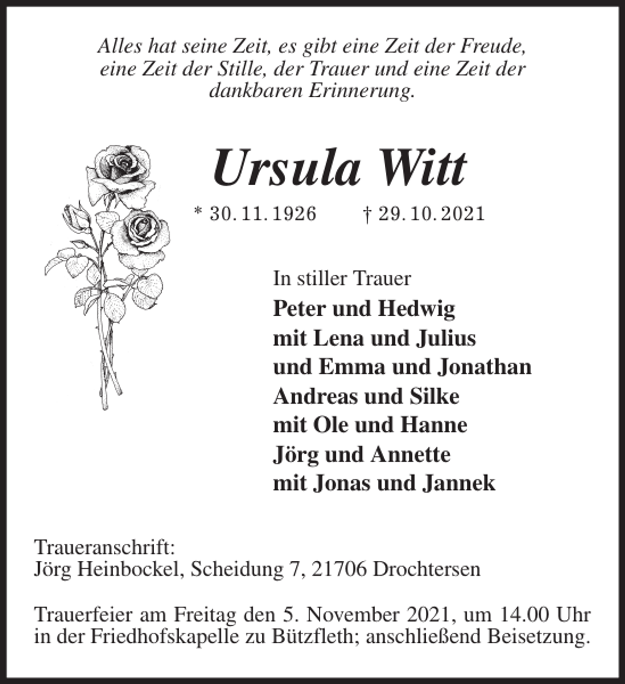 <p>Alles hat seine Zeit, es gibt eine Zeit der Freude,<br />eine Zeit der Stille, der Trauer und eine Zeit der<br />dankbaren Erinnerung.<br />Ursula Witt<br />* 30. 11. 1926 † 29. 10. 2021<br />In stiller Trauer<br />Peter und Hedwig<br />mit Lena und Julius<br />und Emma und Jonathan<br />Andreas und Silke<br />mit Ole und Hanne<br />Jörg und Annette<br />mit Jonas und Jannek<br />Traueranschrift:<br />Jörg Heinbockel, Scheidung 7, 21706 Drochtersen</p>
<p>Trauerfeier am Freitag den 5. November 2021, um 14.00 Uhr in der Friedhofskapelle zu Bützfleth; anschließend Beisetzung.</p>