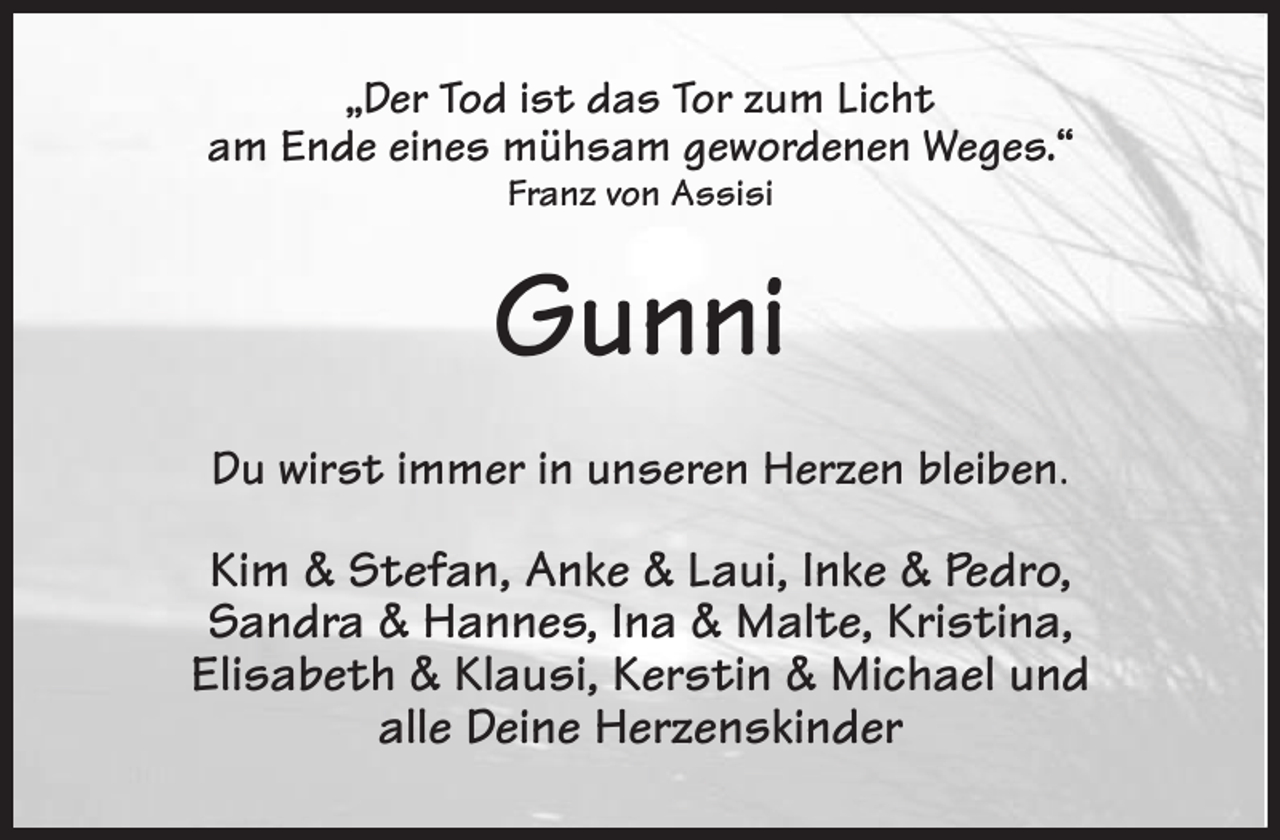 <p>„Der Tod ist das Tor zum Licht<br />am Ende eines mühsam gewordenen Weges.“<br />Franz von Assisi<br />Gunni<br />Du wirst immer in unseren Herzen bleiben.</p><p>Kim &amp; Stefan, Anke &amp; Laui, Inke &amp; Pedro,<br />Sandra &amp; Hannes, Ina &amp; Malte, Kristina,<br />Elisabeth &amp; Klausi, Kerstin &amp; Michael und<br />alle Deine Herzenskinder</p>