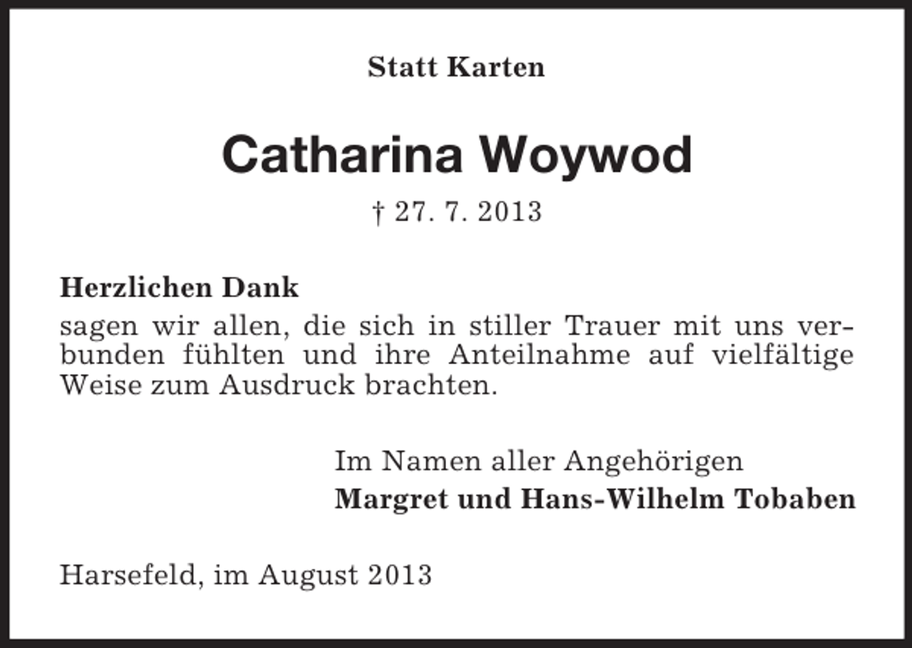 <p>Statt Karten</p><p>Catharina Woywod<br />† 27. 7. 2013<br />Herzlichen Dank<br />sagen wir allen, die sich in stiller Trauer mit uns verbunden fühlten und ihre Anteilnahme auf vielfältige<br />Weise zum Ausdruck brachten.<br />Im Namen aller Angehörigen<br />Margret und Hans-Wilhelm Tobaben<br />Harsefeld, im August 2013</p>