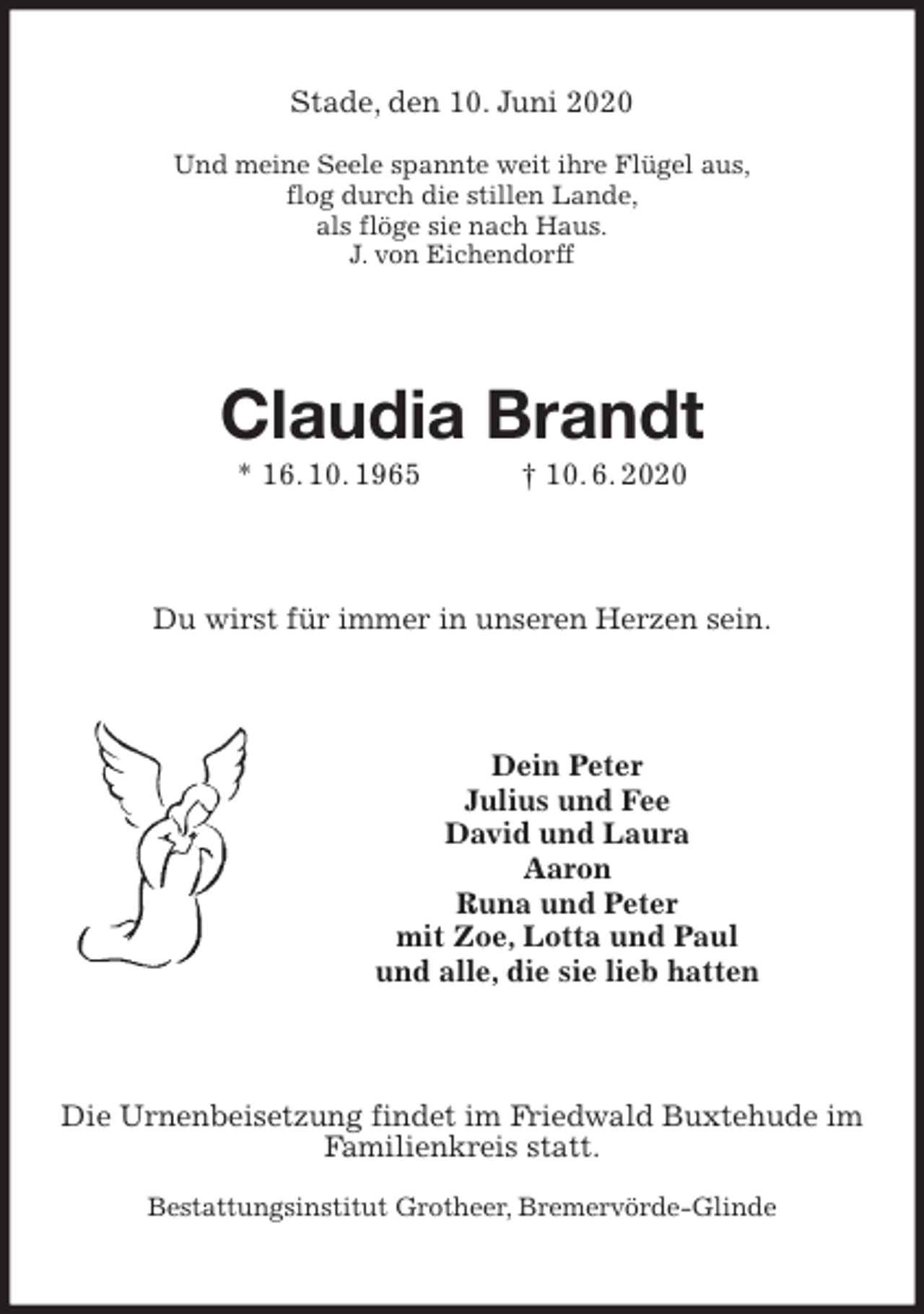 <p>Stade, den 10. Juni 2020<br />Und meine Seele spannte weit ihre Flügel aus,<br />flog durch die stillen Lande,<br />als flöge sie nach Haus.<br />J. von Eichendorff<br />Claudia Brandt<br />* 16. 10. 1965 † 10. 6. 2020<br />Du wirst für immer in unseren Herzen sein.<br />Dein Peter<br />Julius und Fee<br />David und Laura<br />Aaron<br />Runa und Peter<br />mit Zoe, Lotta und Paul<br />und alle, die sie lieb hatten<br />Die Urnenbeisetzung findet im Friedwald Buxtehude im Familienkreis statt.</p>
<p>Bestattungsinstitut Grotheer, Bremervörde-Glinde</p>