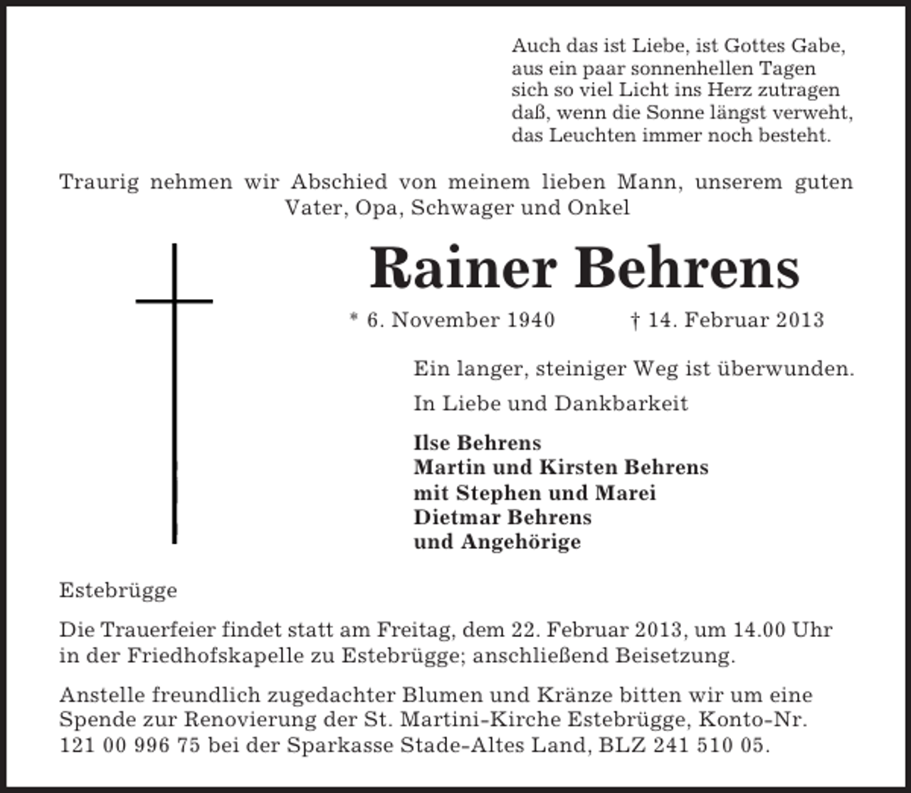 <p>Auch das ist Liebe, ist Gottes Gabe,<br />aus ein paar sonnenhellen Tagen<br />sich so viel Licht ins Herz zutragen<br />daß, wenn die Sonne längst verweht,<br />das Leuchten immer noch besteht.</p><p>Traurig nehmen wir Abschied von meinem lieben Mann, unserem guten<br />Vater, Opa, Schwager und Onkel</p><p>Rainer Behrens<br />* 6. November 1940</p><p>† 14. Februar 2013</p><p>Ein langer, steiniger Weg ist überwunden.<br />In Liebe und Dankbarkeit<br />Ilse Behrens<br />Martin und Kirsten Behrens<br />mit Stephen und Marei<br />Dietmar Behrens<br />und Angehörige<br />Estebrügge<br />Die Trauerfeier findet statt am Freitag, dem 22. Februar 2013, um 14.00 Uhr<br />in der Friedhofskapelle zu Estebrügge; anschließend Beisetzung.<br />Anstelle freundlich zugedachter Blumen und Kränze bitten wir um eine<br />Spende zur Renovierung der St. Martini-Kirche Estebrügge, Konto-Nr.<br />121 00 996 75 bei der Sparkasse Stade-Altes Land, BLZ 241 515.</p>