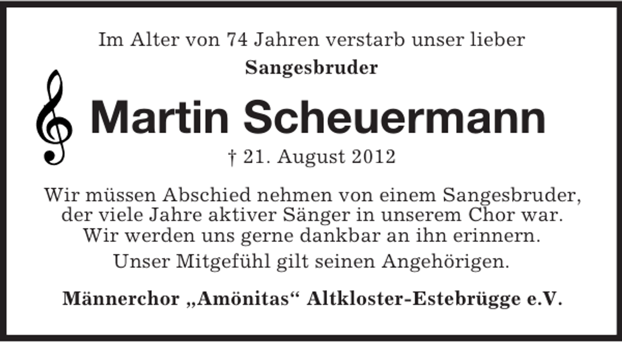 <p>Im Alter von 74 Jahren verstarb unser lieber<br />Sangesbruder</p><p>Martin Scheuermann<br />† 21. August 2012<br />Wir müssen Abschied nehmen von einem Sangesbruder,<br />der viele Jahre aktiver Sänger in unserem Chor war.<br />Wir werden uns gerne dankbar an ihn erinnern.<br />Unser Mitgefühl gilt seinen Angehörigen.<br />Männerchor „Amönitas“ Altkloster-Estebrügge e.V.</p>