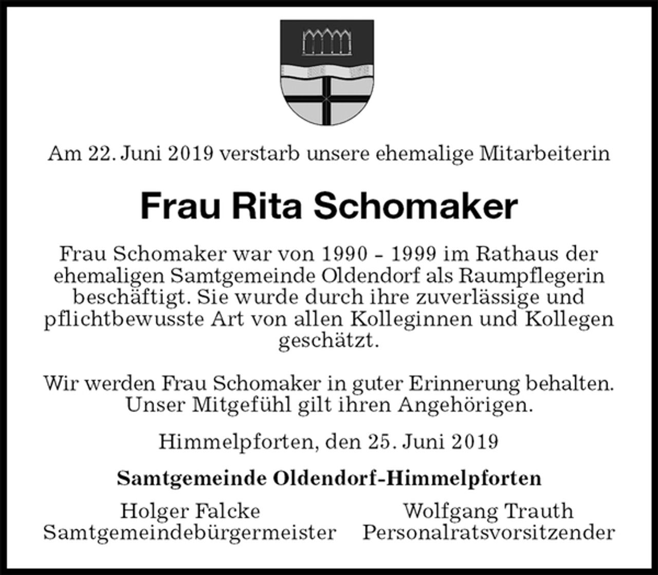 <p>Am 22. Juni 2019 verstarb unsere ehemalige Mitarbeiterin<br />Frau Rita Schomaker<br />Frau Schomaker war von 1990 - 1999 im Rathaus der<br />ehemaligen Samtgemeinde Oldendorf als Raumpflegerin<br />beschäftigt. Sie wurde durch ihre zuverlässige und<br />pflichtbewusste Art von allen Kolleginnen und Kollegen geschätzt.</p>
<p>Wir werden Frau Schomaker in guter Erinnerung behalten.<br />Unser Mitgefühl gilt ihren Angehörigen.<br />Himmelpforten, den 25. Juni 2019<br />Samtgemeinde Oldendorf-Himmelpforten<br />Holger Falcke Wolfgang Trauth<br />Samtgemeindebürgermeister Personalratsvorsitzender</p>