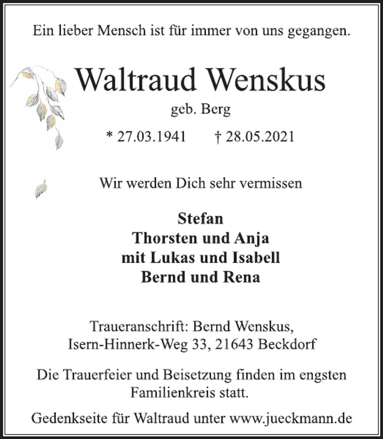 <p>Ein lieber Mensch ist für immer von uns gegangen.<br />Waltraud Wenskus<br />geb. Berg<br />* 27.03.1941 † 28.05.2021<br />Wir werden Dich sehr vermissen<br />Stefan<br />Thorsten und Anja<br />mit Lukas und Isabell<br />Bernd und Rena<br />Traueranschrift: Bernd Wenskus,<br />Isern-Hinnerk-Weg 33, 21643 Beckdorf<br />Die Trauerfeier und Beisetzung finden im engsten<br />Familienkreis statt.<br />Gedenkseite für Waltraud unter www.jueckmann.de</p>