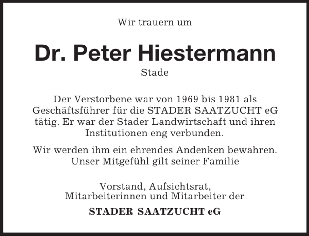 <p>Wir trauern um<br />Dr. Peter Hiestermann<br />Stade<br />Der Verstorbene war von 1969 bis 1981 als<br />Geschäftsführer für die STADER SAATZUCHT eG<br />tätig. Er war der Stader Landwirtschaft und ihren<br />Institutionen eng verbunden.<br />Wir werden ihm ein ehrendes Andenken bewahren.<br />Unser Mitgefühl gilt seiner Familie<br />Vorstand, Aufsichtsrat,<br />Mitarbeiterinnen und Mitarbeiter der<br />STADER SAATZUCHT eG</p>