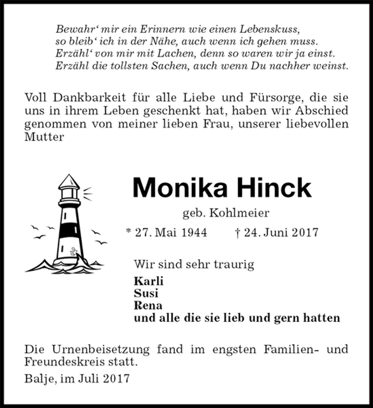 <p>Voll Dankbarkeit für alle Liebe und Fürsorge, die sie uns in ihrem Leben geschenkt hat, haben wir Abschied<br />genommen von meiner lieben Frau, unserer liebevollen Mutter</p><p>Bewahr‘ mir ein Erinnern wie einen Lebenskuss,<br />so bleib‘ ich in der Nähe, auch wenn ich gehen muss.<br />Erzähl‘ von mir mit Lachen, denn so waren wir ja einst.<br />Erzähl die tollsten Sachen, auch wenn Du nachher weinst.<br />Monika Hinck<br />geb. Kohlmeier<br />* 27. Mai 1944 † 24. Juni 2017<br />Wir sind sehr traurig<br />Karli<br />Susi<br />Rena<br />und alle die sie lieb und gern hatten<br />Die Urnenbeisetzung fand im engsten Familien- und Freundeskreis statt.<br />Balje, im Juli 2017</p>