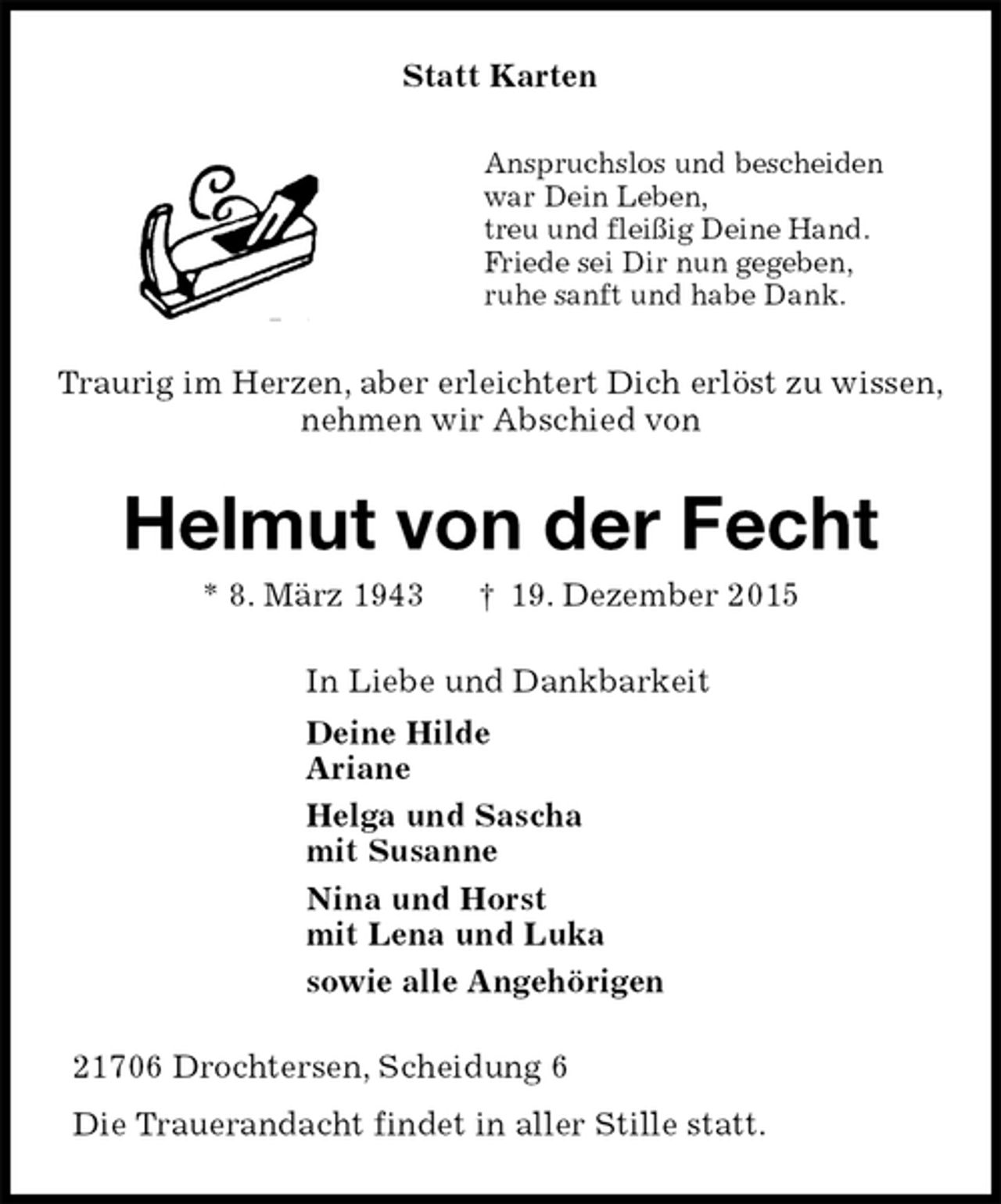 <p>Statt Karten<br />Anspruchslos und bescheiden<br />war Dein Leben,<br />treu und fleißig Deine Hand.<br />Friede sei Dir nun gegeben,<br />ruhe sanft und habe Dank.<br />Traurig im Herzen, aber erleichtert Dich erlöst zu wissen,<br />nehmen wir Abschied von<br />Helmut von der Fecht<br />* 8. März 1943 † 19. Dezember 2015<br />In Liebe und Dankbarkeit<br />Deine Hilde<br />Ariane<br />Helga und Sascha<br />mit Susanne<br />Nina und Horst<br />mit Lena und Luka<br />sowie alle Angehörigen<br />21706 Drochtersen, Scheidung 6<br />Die Trauerandacht findet in aller Stille statt.</p>
