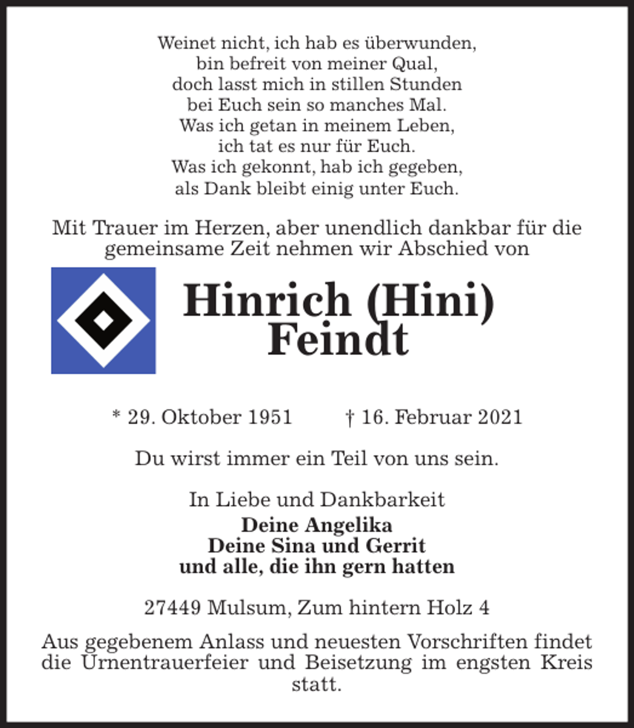 <p>Weinet nicht, ich hab es überwunden,<br />bin befreit von meiner Qual,<br />doch lasst mich in stillen Stunden<br />bei Euch sein so manches Mal.<br />Was ich getan in meinem Leben,<br />ich tat es nur für Euch.<br />Was ich gekonnt, hab ich gegeben,<br />als Dank bleibt einig unter Euch.<br />Mit Trauer im Herzen, aber unendlich dankbar für die<br />gemeinsame Zeit nehmen wir Abschied von<br />Hinrich (Hini) Feindt<br />* 29. Oktober 1951 † 16. Februar 2021<br />Du wirst immer ein Teil von uns sein.<br />In Liebe und Dankbarkeit<br />Deine Angelika<br />Deine Sina und Gerrit<br />und alle, die ihn gern hatten<br />27449 Mulsum, Zum hintern Holz 4<br />Aus gegebenem Anlass und neuesten Vorschriften findet die Urnentrauerfeier und Beisetzung im engsten Kreis statt.</p>