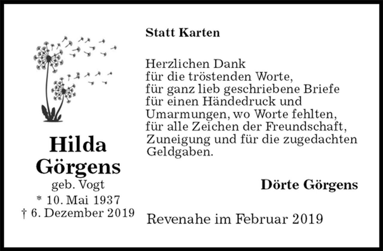 <p>Statt Karten<br />Herzlichen Dank<br />für die tröstenden Worte,<br />für ganz lieb geschriebene Briefe<br />für einen Händedruck und<br />Umarmungen, wo Worte fehlten,<br />für alle Zeichen der Freundschaft,<br />Zuneigung und für die zugedachten Geldgaben.<br />Dörte Görgens<br />Revenahe im Februar 2019<br />Hilda<br />Görgens<br />geb. Vogt<br />* 10. Mai 1937<br />† 6. Dezember 2019</p>