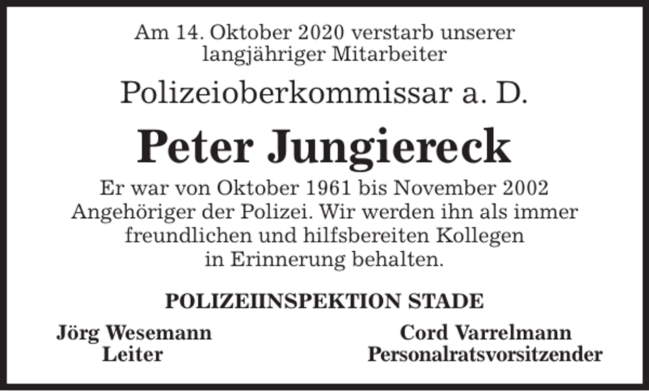 <p>Am 14. Oktober 2020 verstarb unserer<br />langjähriger Mitarbeiter<br />Polizeioberkommissar a. D.<br />Peter Jungiereck<br />Er war von Oktober 1961 bis November 2002<br />Angehöriger der Polizei. Wir werden ihn als immer<br />freundlichen und hilfsbereiten Kollegen<br />in Erinnerung behalten.<br />POLIZEIINSPEKTION STADE<br />Jörg Wesemann Cord Varrelmann<br />Leiter Personalratsvorsitzender</p>
