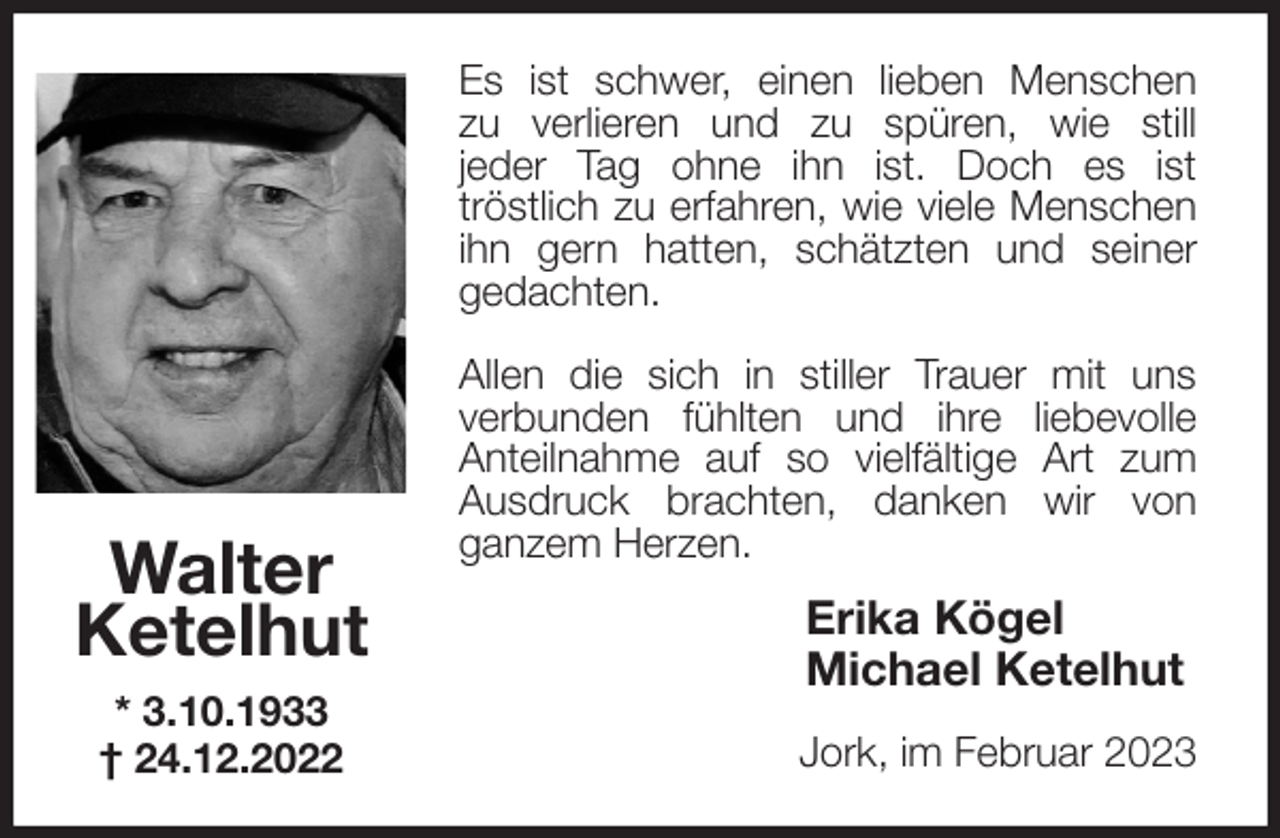 <p>Es ist schwer, einen lieben Menschen<br />zu verlieren und zu spüren, wie still<br />jeder Tag ohne ihn ist. Doch es ist<br />tröstlich zu erfahren, wie viele Menschen<br />ihn gern hatten, schätzten und seiner<br />gedachten.</p><p>Allen die sich in stiller Trauer mit uns<br />verbunden fühlten und ihre liebevolle<br />Anteilnahme auf so vielfältige Art zum<br />Ausdruck brachten, danken wir von<br />ganzem Herzen.<br />Erika Kögel<br />Michael Ketelhut<br />Jork, im Februar 2023<br />Walter<br />Ketelhut<br />* 3.10.1933<br />† 24.12.2022</p>