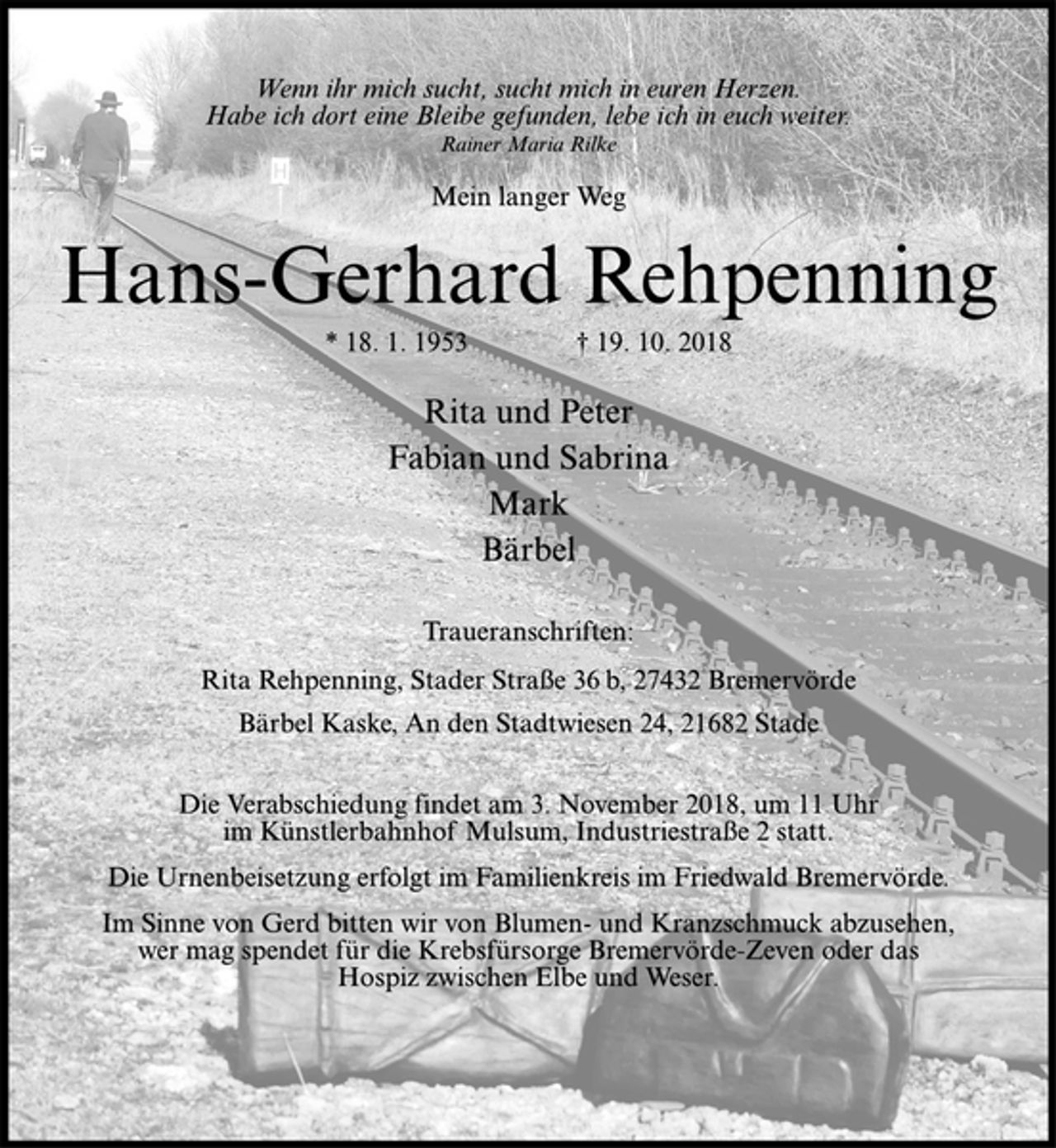 <p>Wenn ihr mich sucht, sucht mich in euren Herzen.<br />Habe ich dort eine Bleibe gefunden, lebe ich in euch weiter.<br />Rainer Maria Rilke<br />Mein langer Weg<br />Hans-Gerhard Rehpenning<br />* 18. 1. 1953 † 19. 10. 2018<br />Rita und Peter<br />Fabian und Sabrina<br />Mark<br />Bärbel<br />Traueranschriften:<br />Rita Rehpenning, Stader Straße 36 b, 27432 Bremervörde<br />Bärbel Kaske, An den Stadtwiesen 24, 21682 Stade<br />Die Verabschiedung findet am 3. November 2018, um 11 Uhr<br />im Künstlerbahnhof Mulsum, Industriestraße 2 statt.<br />Die Urnenbeisetzung erfolgt im Familienkreis im Friedwald Bremervörde.<br />Im Sinne von Gerd bitten wir von Blumen- und Kranzschmuck abzusehen,<br />wer mag spendet für die Krebsfürsorge Bremervörde-Zeven oder das<br />Hospiz zwischen Elbe und Weser.</p>