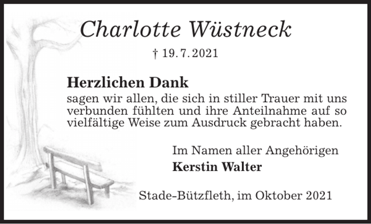 <p>Charlotte Wüstneck<br />† 19. 7. 2021<br />Herzlichen Dank<br />sagen wir allen, die sich in stiller Trauer mit uns verbunden fühlten und ihre Anteilnahme auf so vielfältige Weise zum Ausdruck gebracht haben.<br />Im Namen aller Angehörigen<br />Kerstin Walter<br />Stade-Bützfleth, im Oktober 2021</p>