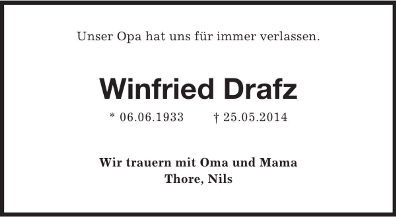 <p>Unser Opa hat uns für immer verlassen.<br />Winfried Drafz<br />* 06.06.1933 † 25.05.2014<br />Wir trauern mit Oma und Mama<br />Thore, Nils</p>