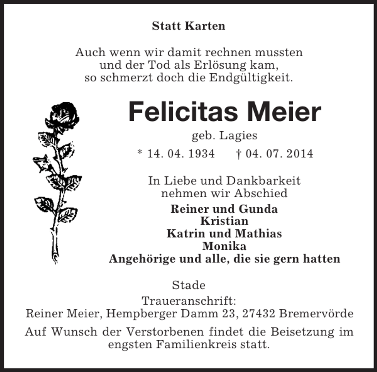 <p>Statt Karten<br />Auch wenn wir damit rechnen mussten<br />und der Tod als Erlösung kam,<br />so schmerzt doch die Endgültigkeit.<br />Felicitas Meier<br />geb. Lagies<br />* 14. 04. 1934 † 04. 07. 2014<br />In Liebe und Dankbarkeit<br />nehmen wir Abschied<br />Reiner und Gunda<br />Kristian<br />Katrin und Mathias<br />Monika<br />Angehörige und alle, die sie gern hatten<br />Stade<br />Traueranschrift:<br />Reiner Meier, Hempberger Damm 23, 27432 Bremervörde<br />Auf Wunsch der Verstorbenen findet die Beisetzung im engsten Familienkreis statt.</p>