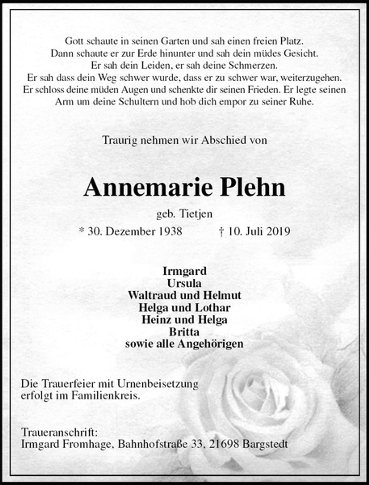 <p>Gott schaute in seinen Garten und sah einen freien Platz.<br />Dann schaute er zur Erde hinunter und sah dein müdes Gesicht.<br />Er sah dein Leiden, er sah deine Schmerzen.<br />Er sah dass dein Weg schwer wurde, dass er zu schwer war, weiterzugehen.<br />Er schloss deine müden Augen und schenkte dir seinen Frieden. Er legte seinen Arm um deine Schultern und hob dich empor zu seiner Ruhe.<br />Traurig nehmen wir Abschied von<br />Annemarie Plehn<br />geb. Tietjen<br />* 30. Dezember 1938 † 10. Juli 2019<br />Irmgard<br />Ursula<br />Waltraud und Helmut<br />Helga und Lothar<br />Heinz und Helga<br />Britta<br />sowie alle Angehörigen<br />Die Trauerfeier mit Urnenbeisetzung<br />erfolgt im Familienkreis.</p>
<p>Traueranschrift:<br />Irmgard Fromhage, Bahnhofstraße 33, 21698 Bargstedt</p>