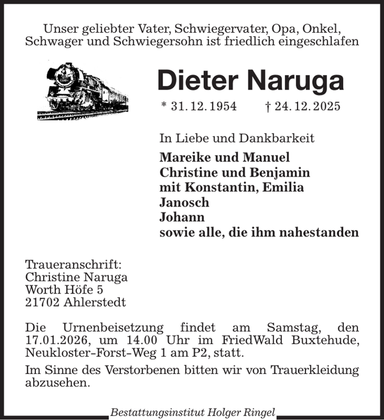 <p>Unser geliebter Vater, Schwiegervater, Opa, Onkel,<br />Schwager und Schwiegersohn ist friedlich eingeschlafen<br />Dieter Naruga<br />* 31. 12. 1954 † 24. 12. 2025<br />In Liebe und Dankbarkeit<br />Mareike und Manuel<br />Christine und Benjamin<br />mit Konstantin, Emilia<br />Janosch<br />Johann<br />sowie alle, die ihm nahestanden<br />Traueranschrift:<br />Christine Naruga<br />Worth Höfe 5<br />21702 Ahlerstedt</p><p>Die Urnenbeisetzung findet am Samstag, den 17.01.2026, um 14.00 Uhr im FriedWald Buxtehude, Neukloster-Forst-Weg 1 am P2, statt.<br />Im Sinne des Verstorbenen bitten wir von Trauerkleidung<br />abzusehen.<br />Bestattungsinstitut Holger Ringel</p>