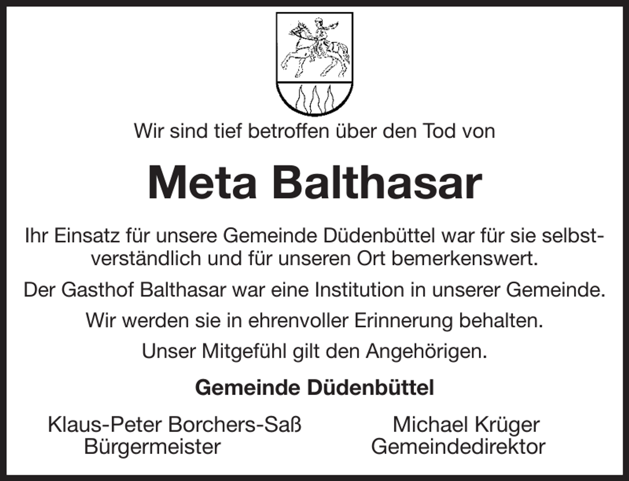 <p>Wir sind tief betroffen über den Tod von<br />Meta Balthasar<br />Ihr Einsatz für unsere Gemeinde Düdenbüttel war für sie selbstverständlich und für unseren Ort bemerkenswert.<br />Der Gasthof Balthasar war eine Institution in unserer Gemeinde.<br />Wir werden sie in ehrenvoller Erinnerung behalten.<br />Unser Mitgefühl gilt den Angehörigen.<br />Gemeinde Düdenbüttel<br />Klaus-Peter Borchers-Saß Michael Krüger<br />Bürgermeister Gemeindedirektor</p>