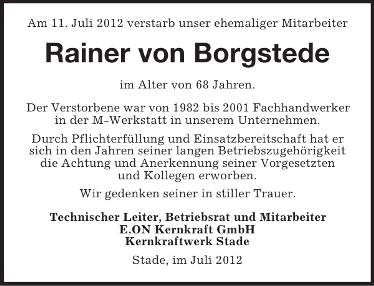 <p>Am 11. Juli 2012 verstarb unser ehemaliger Mitarbeiter</p><p>Rainer von Borgstede<br />im Alter von 68 Jahren.<br />Der Verstorbene war von 1982 bis 2001 Fachhandwerker<br />in der M-Werkstatt in unserem Unternehmen.<br />Durch Pflichterfüllung und Einsatzbereitschaft hat er<br />sich in den Jahren seiner langen Betriebszugehörigkeit<br />die Achtung und Anerkennung seiner Vorgesetzten<br />und Kollegen erworben.<br />Wir gedenken seiner in stiller Trauer.<br />Technischer Leiter, Betriebsrat und Mitarbeiter<br />E.ON Kernkraft GmbH<br />Kernkraftwerk Stade<br />Stade, im Juli 2012</p>